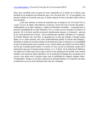 www.philosophia.cl / Escuela de Filosofía de la Universidad ARCIS                               133

firma, pero concebida como un gesto de amor; melancólica en su abrazo de la derrota, pero
haciendo de tal aceptación una afirmación gaya. Em Liberdade dice “sí,” en una palabra, a las
derrotas sufridas en el pasado, para que se pueda empezar de nuevo una labor radical sobre la
tarea del duelo.
         ¿Cuál sería, entonces, la noción de restitución que se maneja en Em Liberdade? En La
ciudad ausente, de Piglia, observábamos un proceso a través del cual el rescate del pasado -
emblematizado en la figura anárquica y utópica de Macedonio Fernández - recuperaba para el
presente la posibilidad de un relato alternativo. En La ciudad ausente el pasado es salvado en el
presente. Em Liberdade suscribe un proyecto simétricamente opuesto: es el presente - cada uno
de los varios presentes de la novela - que es redimido por el pasado. Graciliano no “se apropia”
de Cláudio Manuel, sino, más bien, es apropiado por él, para que Cláudio, el pasado, pueda
hablar, no en cuanto presente, sino como irreductiblemente pasado. El vínculo entre Santiago y
Graciliano se predica en la misma relación, de tal modo que lo que se restituye no es la posibilidad
de que el presente pueda narrar el pasado (o sea, el gesto utópico que funda la novela de Piglia),
sino de que el pasado pueda narrarse a sí mismo en tanto pasado en el presente, siendo éste el
prerrequisito para que el presente pueda narrarse a sí y al futuro. En la restitución de Piglia hay
una deuda con el futuro que sólo se paga a través de una apropiación del pasado como materia
narrable, como fuente de relatos alternativos. En la restitución de Santiago hay una deuda con el
pasado, cuyo abono sería la premisa mayor para la posibilidad de imaginar cualquier futuro.
“Postdictadura” designa, en este libro, además de un momento histórico y un imperativo de duelo,
la relación de necesaria indecidibilidad entre estas dos voluntades.
 