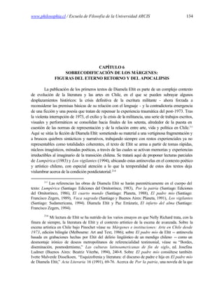 www.philosophia.cl / Escuela de Filosofía de la Universidad ARCIS                                   134




                                CAPÍTULO 6
                   SOBRECODIFICACIÓN DE LOS MÁRGENES:
               FIGURAS DEL ETERNO RETORNO Y DEL APOCALIPSIS

         La publicación de los primeros textos de Diamela Eltit es parte de un complejo contexto
de evolución de la literatura y las artes en Chile, en el que se pueden subrayar algunos
desplazamientos históricos: la crisis definitiva de la escritura militante - ahora forzada a
reconsiderar las premisas básicas de su relación con el lenguaje - y la contradictoria emergencia
de una ficción y una poesía que tratan de repensar la experiencia traumática del post-1973. Tras
la violenta interrupción de 1973, el exilio y la crisis de la militancia, una serie de trabajos escritos,
visuales y performáticos se consolidan hacia finales de los setenta, alrededor de la puesta en
cuestión de las normas de representación y de la relación entre arte, vida y política en Chile.213
Aquí se sitúa la ficción de Diamela Eltit: sometiendo su material a una vertiginosa fragmentación y
a bruscos quiebres sintácticos y narrativos, trabajando siempre con restos experienciales ya no
representables como totalidades coherentes, el texto de Eltit se arma a partir de tomas rápidas,
núcleos imagísticos, mónadas poéticas, a través de las cuales se activan memorias y experiencias
irreductibles al imaginario de la transición chilena. Se tratará aquí de proponer lecturas parciales
de Lumpérica (1983) y Los vigilantes (1994), ubicando estas antinovelas en el contexto poético
y artístico chileno, con especial atención a lo que la temporalidad de estos dos textos deja
vislumbrar acerca de la condición postdictatorial. 214

        213
           Las referencias las obras de Diamela Eltit se harán parentéticamente en el cuerpo del
texto: Lumpérica (Santiago: Ediciones del Ornitorrinco, 1983), Por la patria (Santiago: Ediciones
del Ornitorrinco, 1986), El cuarto mundo (Santiago: Planeta, 1988), El padre mío (Santiago:
Francisco Zegers, 1989), Vaca sagrada (Santiago y Buenos Aires: Planeta, 1991), Los vigilantes
(Santiago: Sudamericana, 1994). Diamela Eltit y Paz Errázuriz, El infarto del alma (Santiago:
Francisco Zegers, 1994).
        214
            Mi lectura de Eltit se ha nutrido de los varios ensayos en que Nelly Richard trata, con la
finura de siempre, la literatura de Eltit y el contexto artístico de la escena de avanzada. Sobre la
escena artística en Chile bajo Pinochet véase su Márgenes e instituciones: Arte en Chile desde
1973, edición bilingüe (Melbourne: Art and Text, 1986); sobre El padre mío de Eltit -- antinovela
basada en grabaciones hechas por Eltit del delirio lingüístico de un mendigo chileno -- como un
desmontaje irónico de deseos metropolitanos de referencialidad testimonial, véase su “Bordes,
diseminación, posmodernismo,” Las culturas latinoamericanas de fin de siglo, ed. Josefina
Ludmer (Buenos Aires: Beatriz Viterbo, 1994), 240-8. Sobre El padre mío consúltese también
Ivette Malverde Disselkoen, “Esquizofrenia y literatura: el discurso de padre e hija en El padre mío
de Diamela Eltit,” Acta Literaria 16 (1991), 69-76. Acerca de Por la patria, una novela de la que
 