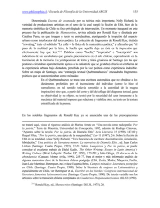 www.philosophia.cl / Escuela de Filosofía de la Universidad ARCIS                                135

         Denominada Escena de avanzada por su teórica más importante, Nelly Richard, la
variedad de producciones artísticas en el seno de la cual surgió la ficción de Eltit, hizo de la
memoria simbólica de Chile su foco privilegiado de intervención. Un momento inaugural en este
proceso fue la publicación de Manuscritos, revista editada por Ronald Kay y diseñada por
Catalina Parra, en que imagen y texto se entrelazaban, atestiguando la irrupción del espacio
urbano como interlocutor del texto poético. La colección de fragmentos de Ronald Kay, titulada
“rewriting,” traía el subtítulo “La calle = la física de la matemática poética,” y afirmaba que “el
paso de la multitud por la letra, la huella que aquélla deja en ésta es la impresión que
efectivamente hay que leer.”215 Palabras como “huella,” “impresión” e “inscripción” son
indicativas de un vocabulario que ganaría proeminencia en el arte chileno, especialmente en la
teorización de la memoria. La yuxtaposición de texto y fotos grisáceas de Santiago (en las que
peatones circulaban aparentemente ajenos a la catástrofe que se gestaba) ofrecía un emblema de
la experiencia urbana bajo dictadura, percibida por la voz poética como experiencia indecible.
Sobre un mapa de Santiago, una “estrategia textual Quebrantahuesos” encuadraba fragmentos
poéticos que se autonomizaban como mónadas:
                 En el Quebrantahuesos se traza una escritura automática que no obedece a los
                 dictámenes proferidos por el inconsciente del individuo (como lo hizo el
                 surrealismo; en tal sentido todavía sometido a la autoridad de la magna
                 inspiración) sino que, a partir del corte y del de/collage del diagrama textual, gana
                 su objetividad (y su objeto, su texto) por la necesidad del azar inmanente a la
                 mecánica del material impreso que relaciona y viabiliza otro, su texto en la textura
                 estratificada de la prensa.


En los notables fragmentos de Ronald Kay ya se anunciaba una de las preocupaciones


no trataré aquí, véase el riguroso análisis de Marina Arrate en “Una novela como radiografía: Por
la patria,” Tesis de Maestría, Universidad de Concepción, 1992, además de Rodrigo Cánovas,
“Apuntes sobre la novela Por la patria, de Diamela Eltit,” Acta Literaria 15 (1990), 147-60 y
Raquel Olea, “Por la patria, una épica de la marginalidad,” Lar 11 (1987), 2-6. Sobre la ficción de
Eltit en su totalidad, véase Nelly Richard, “Tres funciones de escritura: deconstrucción, simulación,
hibridación,” Una poética de literatura menor: La narrativa de Diamela Eltit , ed. Juan Carlos
Lértora (Santiago: Cuarto Propio, 1993), 37-51. Sobre Lumpérica y Por la patria, se puede
consultar el excelente trabajo de Djelal Kadir, The Other Writing: Essays in Latin America’s
Writing Culture (West Lafayette: Purdue UP, 1993), 177-201 y Julio Ortega, El discurso de la
abundancia (Caracas: Monte Avila, 1990), 255-77. Para el mejor y más informado análisis de
algunos momentos clave de la literatura chilena postgolpe (Eltit, Zurita, Muñoz, Maqueira, Fariña,
Juan Luiz Martínez, Berenguer, etc.) véase Eugenia Brito, Campos minados: Literatura postgolpe
en Chile (Santiago: Cuarto Propio, 1990). Sobre la literatura de mujeres en Latinoamérica y
especialmente en Chile, ver Berenguer et al, Escribir en los bordes: Congreso internacional de
literatura femenina latinoamericana (Santiago: Cuarto Propio, 1990). De interés variable son los
artículos sobre la transición chilena compilados en Cuadernos Hispanoamericanos 482-83 (1990).
        215
              Ronald Kay, ed., Manuscritos (Santiago: D.E.H., 1975), 26.
 