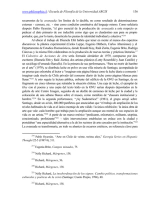 www.philosophia.cl / Escuela de Filosofía de la Universidad ARCIS                                136

recurrentes de la avanzada: los límites de lo decible, no como resultado de determinaciones
externas - censura, etc. - sino como condición constitutiva del lenguaje mismo. Como señalaría
después Pablo Oyarzún, “el giro esencial de la producción de avanzada a este respecto es
padecer el dato primario de ese indecible como algo que es clandestino aun para su propio
portador, que, por lo tanto, desarticula las pautas de identidad individual y colectiva.”216
         Al ubicar el trabajo de Diamela Eltit habría que tener en mente al menos dos espectros
discursivos: la plástica experimental (Carlos Leppe, Eugenio Dittborn, Carlos Altamirano) y el
Departamento de Estudios Humanísticos, donde Ronald Kay, Raúl Zurita, Eugenia Brito, Rodrigo
Cánovas y la misma Eltit colaboraban en la producción de nuevas teorías y prácticas literarias.217
El Colectivo de Acciones de Arte sería formado alrededor de 1979, compuesto por dos
escritores (Diamela Eltit y Raúl Zurita), dos artistas plásticos (Lotty Rosenfeld y Juan Castillo) y
un sociólogo (Fernando Barcells). En la primera de sus performances, “Para no morir de hambre
en el arte” (1979), se distribuía leche en polvo en una villa miseria de Santiago, acompañada de
un poema que exhortaba al lector a “imaginar esta página blanca como la leche diaria a consumir /
imaginar cada rincón de Chile privado del consumo diario de leche como páginas blancas para
llenar.”218 A esto seguía la lectura pública, enfrente del edificio de la ONU en Santiago, de un
fragmento en cinco idiomas que retrataba la situación chilena. Una caja de leche, el ejemplar de
Hoy con el poema y una copia del texto leído en la ONU serían después depositados en la
galería de arte Centro Imagen, seguidos de un desfile de camiones de leche por la ciudad y la
colocación de una sábana blanca sobre el museo, como metáfora de “clausura institucional y
hambre.”219 En la segunda performance, “¡Ay Sudamérica!” (1981), el grupo arrojó sobre
Santiago, desde un avión, 400.000 panfletos que anunciaban que “el trabajo de ampliación de los
niveles habituales de vida es el único montaje de arte válido / la única exhibición / la única obra de
arte que vale: cada hombre que trabaja para la ampliación aunque sea mental de sus espacios de
vida es un artista.”220 A partir de un marco retórico “predicante, exhortativo, militante, utopista,
concientizado, profetizante”221 - tales intervenciones establecían un enlace con la ciudad y
postulaban “una espacialidad alternativa a la de los recintos de arte cercados por la institución.”222
La avanzada se transformaría, en todo su abanico de recursos estéticos, en referencia clave para

        216
          Pablo Oyarzún, “Arte en Chile de veinte, treinta años,” Georgia Series on Hispanic
Thought 22-5 (1987-8), 311.
        217
              Eugenia Brito, Campos minados, 75.
        218
              Nelly Richard, Márgenes, 138.
        219
              Richard, Márgenes, 56.
        220
              Richard, Márgenes, 138.
        221
           Nelly Richard, La insubordinación de los signos: Cambio político, transformaciones
culturales y poéticas de la crisis (Santiago: Cuarto Propio, 1994), 40.
        222
              Richard, Márgenes, 138.
 