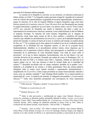 www.philosophia.cl / Escuela de Filosofía de la Universidad ARCIS                                137

gran parte de la literatura chilena postgolpe.
         La cuestión de la fotografía se convierte, en ese momento, en referencia central para el
debate artístico en Chile.223 La fotografía cumple aquí tanto el papel de “guardián de la memoria”
como de vehículo del experimentalismo vanguardista de las poses hiperestilizadas, simulaciones y
juegos de máscaras. En la obra de Eugenio Dittborn, el espacio fotográfico surge como traza
borrosa, precaria de la memoria, como en Caput Mortuum Red, una fotoserigrafía que muestra
la imagen descolorida y gastada de un joven junto a un número serial, o aun en “Fosa Común”
(1977), una colección de fotografías que instala el imperativo del duelo a partir de la
representación de reminiscencias colectivas, anónimas. Como señala Richard, la obra de Dittborn
se proponía investigar “la situación del rostro humano fotografiado por la máquina de
reproducción visual, hasta lograr extraer de ella la clave analítica y metafórica del tramaje
coercitivo que señalaba los procedimientos de detención y captura de la identidad fotográfica: la
prisión del encuadre, la camisa de fuerza de la pose, la sentencia del montaje, la condena del pie
de foto, etc.”224 No es gratuito que la obra sugiera en la analista el uso de un vocabulario policial;
escapándose de la literalidad del arte brigadista anterior, el arte de la avanzada buscó,
fundamentalmente, identificar en el procedimiento artístico mismo, claves alegóricas que lo
reconectaran con la experiencia colectiva chilena. Esta preocupación se manifiesta en el gesto
minimalista de la performance de Lotty Rosenfeld titulada “Una milla de cruces sobre el
pavimento,” en la que la artista superpone, horizontalmente, tiras de tela blanca a los ejes
verticales divisorios de las carreteras, formando una cadena de cruces en Washington, D.C., el
desierto del norte de Chile y la frontera entre Chile y Argentina. Además de intervenir en el
espacio urbano con un “acto que traiciona el ideal de rectitud fijado por la linealidad del
camino,”225 Rosenfeld movilizaba todo un campo semántico alrededor de la palabra “cruz,”
aludiendo a la serialidad de las muertes y al duelo generalizado. Otros dos artistas plásticos
trabajarían sobre el cuerpo como materia sometida a segmentación, desnaturalización y
resignificación. En El perchero, Carlos Leppe presentaría un cuerpo transexualizado, reducido a
trozos como un artefacto maleable;226 Juan Domingo Dávila fundiría “en su sistema pictórico la
narratividad del comic, la tradición del desnudo, la indagación psicoanalítica y la provocación
obscena.”227 Todos estos desarrollos presuponían una convergencia de varias experiencias

        223
              Pablo Oyarzún, “Parpadeo y piedad,” Cirugía plástica (1989), 32.
        224
              Richard, La insubordinación, 20.
        225
              Richard, Márgenes, 139.
        226
            Sobre la obra provocativa y multifacetada de Leppe, véase Richard, Márgenes e
institución, asimismo su altamente poética monografía dedicada al artista, Cuerpo correccional
(Santiago: Visual, 1980). Véase también Bercht, ed., Contemporary Art from Chile (Nueva York:
Americas Society, 1991), catálogo de exhibición realizada en Nueva York en 1991. Sobre la
evolución del arte chileno reciente, véase Oyarzún, “Arte en Chile ” y “Parpadeo.”
        227
           Oyarzún, “Arte en Chile,” 323. Sobre la pintura de Dávila, véase Gustavo Buntinx,
Carlos Pérez y Nelly Richard, El fulgor de lo obsceno (Santiago: Francisco Zegers, n/d). Digna de
mención en la obra reciente de Dávila es la representación paródica y transexuada de uno de los
 
