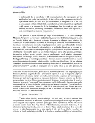 www.philosophia.cl / Escuela de Filosofía de la Universidad ARCIS                                  138

teóricas en Chile:

        El instrumental de la semiología y del posestructuralismo, la preocupación por la
        socialidad del arte en los niveles disímiles de los medios, modos y soportes materiales de
        la producción artística, la crítica de la fijación del sentido, la transparencia de lo real y de
        la consolidación político-militante de la voluntad creativa, la reivindicación del significante
        y del margen y la interrogación de las instituciones, han funcionado no sólo como
        opciones descriptivas, analíticas y ordenadoras, sino también como ideas regulativas y
        hasta como imperativas para esas producciones.228

         Gran parte de la mejor literatura que surgía en ese momento - La Tirana de Diego
Maqueira, Purgatorio y Anteparaíso de Raúl Zurita, Lumpérica de Diamela Eltit, Exit y Este
de Gonzalo Muñoz, etc.-- incorporó referentes dramáticos o plásticos como principio de
construcción. Todo un complejo metafórico de misas negras, sacrificios, sexualidades teatrales y
travestidas - invariablemente con mucho maquillaje y mise-en-scène - desestabilizaba las fronteras
entre arte y vida. En su dimensión más ritualística, la producción literaria de la avanzada se
sobrecodificaba, convirtiéndose en máquina alegórica que apuntaba a un quiebre a menudo no
identificable o reconocible dentro de las fronteras textuales. En las artes plásticas, estrategias
interruptivas (collage, recorte, montaje, citas) se transformarían en el principio estructurante
fundamental. En el campo teórico, la escritura de Patricio Marchant--en diálogo con Nietzsche,
Heidegger, Derrida y la tradición psicoanalítica-- elaboraba extensivamente la noción de escena
en sus dimensiones performática y psíquica, poética y política, movilizando para ello una relectura
de Gabriela Mistral que culminaba en un desmontaje implacable del mismo locus de enunciación
crítico-universitario.229 Gestada en interacción con la teoría crítica y las artes plásticas, la


íconos de la historia latinoamericana, Simón Bolívar. Su retrato de Bolívar - con maquillaje y rasgos
femeninos, haciendo un gesto obsceno - establecía un espacio en el que el imaginario del prócer
latinoamericano, obviamente siempre un macho, se transexuaba. La pintura provocó respuestas
histéricas por parte de los gobiernos de Venezuela, Colombia y Ecuador, así como una disculpa
avergonzada del ejecutivo chileno, además de una serie de ataques al patrocinio estatal de las artes,
basado en la supuesta “perversidad” (concepto siempre mal definido en tales discusiones, excusado
es subrayarlo) de la pintura de Dávila, recipiente de una beca gubernamental. Véase el excelente
dossier en Revista de Crítica Cultural 9 (1994): 25-36, especialmente la carta firmada por varios
artistas y críticos que manifiestan preocupación por el precedente de censura abierto por las
reacciones histéricas a la obra de Dávila (34).
        228
              Oyarzún, “Arte en Chile,” 322.
        229
            Véase Sobre árboles y madres (Santiago: Gato Murr, 1984), de Patricio Marchant, para
una presentación del destino de dos deseos: la posibilidad de que un joven chileno diga “Soy poeta”--
deseo que puede o no cumplirse, y en varios grados; pero la total imposibilidad, por otro lado, de que
el mismo chileno pueda decir “soy filósofo.” “Inmediatamente, conversión, traducción, de su
afirmación: ‘profesor de filosofía, sólo eso, su deseo’.” Véase toda la arquitectura de la noción de
escena - y todo el pensamiento que se arma a partir de ella - en Sobre árboles y madres. La
reflexión se vincula aquí a la imposibilidad de la filosofía en castellano, en Chile y en Latinoamérica,
 