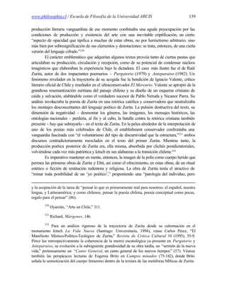 www.philosophia.cl / Escuela de Filosofía de la Universidad ARCIS                                139

producción literaria vanguardista de ese momento combinaba una aguda preocupación por las
condiciones de producción y existencia del arte con una inevitable criptificación, un cierto
“aspecto de opacidad que tipifica a muchas de estas obras, no por hermetismo arbitrario, sino
más bien por sobresignificación de sus elementos y denotaciones: se trata, entonces, de una cierta
versión del lenguaje cifrado.”230
         El carácter emblemático que adquirían algunos textos proveía tanto de ciertas pautas que
articulaban su producción, circulación y recepción, como de su potencial de condensar núcleos
imagísticos que elaboraban la experiencia bajo la dictadura. El caso más ilustre fue el de Raúl
Zurita, autor de dos impactantes poemarios - Purgatorio (1979) y Anteparaíso (1982). Un
fenómeno revelador en la trayectoria de su acogida fue la bendición de Ignacio Valente, crítico
literario oficial de Chile y reseñador en el ultraconservador El Mercurio. Valente se apropió de la
grandiosa resemantización zuritiana del paisaje chileno y su diseño de un esquema cristiano de
caída y salvación, alabándole como el verdadero sucesor de Pablo Neruda y Nicanor Parra. Su
análisis involucraba la poesía de Zurita en una retórica católica y conservadora que neutralizaba
los montajes desconcertantes del lenguaje poético de Zurita. La pulsión destructiva del texto, su
dimensión de negatividad - desmontar los géneros, las imágenes, los mensajes históricos, las
ontologías nacionales - perdería, al fin y al cabo, la batalla contra la retórica cristiana también
presente - hay que subrayarlo - en el texto de Zurita. En la pelea alrededor de la interpretación de
uno de los poetas más celebrados de Chile, el establishment conservador confrontaba una
vanguardia fascinada con “el voluntarismo del tipo de discursividad que la estructura,”231 ambos
discursos contradictoriamente mezclados en el texto del primer Zurita. Mientras tanto, la
producción poética posterior de Zurita era, ella misma, absorbida por clichés postdictatoriales,
volviéndose cada vez más patriótica y kitsch en sus alabanzas a la transición chilena.232
         Es imperativo mantener en mente, entonces, la imagen de la polis como cuerpo herido que
permea las primeras obras de Zurita y Eltit, así como el ofrecimiento, en estas obras, de un ritual
estético o ficción de restitución redentora y religiosa. La obra de Zurita tenía el atractivo de
“minar toda posibilidad de un ‘yo poético’,” proponiendo una “patología del individuo, pero


y la aceptación de la tarea de “pensar lo que es primeramente real para nosotros: el español, nuestra
lengua, y Latinoamérica; y como chilenos, pensar la poesía chilena, poesía conceptual como pocas,
regalo para el pensar” (86).
        230
              Oyarzún, “Arte en Chile,” 311.
        231
              Richard, Márgenes, 146.
        232
            Para un análisis riguroso de la trayectoria de Zurita desde su culminación en el
monumento kitsch La Vida Nueva (Santiago: Universitaria, 1994), véase Carlos Pérez, “El
Manifiesto Místico-Político-Teológico de Zurita,” Revista de Crítica Cultural 10 (1995), 55-9.
Pérez lee retrospectivamente la coherencia de la matriz escatológica ya presente en Purgatorio y
Anteparaíso, su evolución a la subsiguiente grandiosidad de su obra tardía, un “sermón de la nueva
vida,” pretensamente un “Canto General, un canto general de los nuevos tiempos” (57). Véanse
también las perspicaces lecturas de Eugenia Brito en Campos minados (75-142), donde Brito
señala la semiotización del cuerpo femenino dentro de la textura de las metáforas bíblicas de Zurita.
 