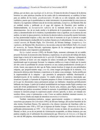 www.philosophia.cl / Escuela de Filosofía de la Universidad ARCIS                                   14

delinea, por así decir, una topología de la derrota. Al tratar de develar el impacto de la derrota
histórica en estas prácticas (muchas de las cuales sólo la sintomatizaron), se establece la base
para un análisis de los textos postdictatoriales. El salto no es sólo temporal, sino también
cualitativo, puesto que la postdictadura no alude únicamente a la posterioridad de estos textos en
relación a los regímenes militares (una de las novelas analizadas, Lumpérica, de Diamela Eltit, fue
en realidad escrita y publicada en el auge del régimen de Pinochet), pero también y
fundamentalmente, su incorporación reflexiva de la mentada derrota en su sistema de
determinaciones. Así, de un modo similar a la definición de lo posmoderno como el momento
crítico y desnaturalizador de lo moderno, la postdictadura viene a significar, en el contexto de este
análisis, no tanto la época posterior a la derrota (la derrota todavía circunscribe nuestro horizonte,
no hay posterioridad respecto a ella), sino más bien el momento en el que la derrota se acepta
como la determinación irreductible de la escritura literaria en el subcontinente. En este marco, La
ciudad ausente, de Ricardo Piglia, Em Liberdade, de Silviano Santiago, Lumpérica y Los
vigilantes, de Diamela Eltit, Bandoleiros y las novelas cortas de João Gilberto Noll y En estado
de memoria, de Tununa Mercado, representan algunas de las estrategias q incorporan elue
trabajo del duelo como imperativo postdictatorial.
         En La ciudad ausente (1992), de Ricardo Piglia, momento culminante de un notable
proyecto ficcional, la reconexión entre literatura y experiencia y la activación del trabajo del duelo,
tienen lugar a través de la intervención de lo apócrifo. El relato policial / futurista / cyberpunk de
Piglia confronta al lector con una máquina de relatos inventada por Macedonio Fernández -
transformado aquí en personaje ficcional. La máquina codifica en sí tanto el duelo por la muerte
del otro como la posibilidad de circular narrativas en una ciudad postdictatorial corroída por el
olvido. Junior, una especie de alter ego de Piglia, intenta localizar el origen de esta perturbadora
máquina, que progresivamente surge, a su vez, como imagen privilegiada de la memoria. A la
disociación dolorosa entre literatura y experiencia se le opone a una estrategia - hecha posible por
la impersonalidad de la máquina - que permitiría la apropiación indebida, diseminación y
desubjetivización de los nombres propios. Un amplio abanico de narrativas intercaladas que
tematizan el pasado y el presente de Argentina preparan el clímax: la historia de una isla joyceana
en la que los documentos nunca permanecen porque sus habitantes despiertan periódicamente
hablando otra lengua. A partir de la radical inestabilidad de esa lengua insular Piglia construye una
teoría del olvido postdictatorial. El papel de la ficción sería, entonces, para Piglia, recuperar la
narrabilidad que pudiera reconstituir, restituir la memoria: la posibilidad de contar historias podría
restaurar la memoria porque la experiencia puede volverse apócrifa, es decir, ser relatada con
nombres falsos, como si perteneciera a otro. Como un análisis detallado intentará mostrar, La
ciudad ausente diseña una utopía de naturaleza mnemónico-restitutiva.
         También mnemónico-restitutiva, aunque agresivamente escéptica y corrosiva, es la
reescritura que propone Em Liberdade (1981), de Silviano Santiago, del escritor brasileño de los
años treinta, Graciliano Ramos. Por oposición a las clásicas memorias de Graciliano sobre su
encarcelamiento entre 1936 y 1937 por el régimen de Getúlio Vargas - Memórias do Cárcere,
publicadas póstumamente en 1953 - Em Liberdade inventa un diario de sus primeros días en
libertad, es decir, ya no de un periodo de victimización recuperable, en última instancia, por una
piadosa empatía con el sufrimiento (la conmiseración que Memórias do Cárcere, a lo largo de
sus más de 600 páginas, nietzscheanamente se esfuerza por vaciar), sino más bien a través de un
 