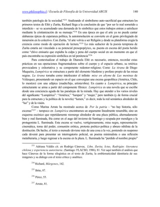 www.philosophia.cl / Escuela de Filosofía de la Universidad ARCIS                               140

también patología de la sociedad.”233 Analizando el simbolismo auto-sacrificial que estructura los
primeros textos de Eltit y Zurita, Richard llega a la conclusión de que “por ser lo real sometido a
interdicto - se va acumulando una demanda de lo simbólico que estos trabajos entran a satisfacer
mediante la cristianización de su mensaje.”234 En una época en que el arte ya no puede cantar
alabanzas épicas de esperanza política, la autoinmolación se convierte en el gesto privilegiado de
inmersión en lo colectivo. Con Zurita, “el arte volvía a ser Religión y desde su plataforma exigía la
creencia como modo de operación de lectura.”235 Lo más seductor de la poesía temprana de
Zurita estaría así vinculado a su potencial prosopopéyico, su puesta en escena del poeta herido
como “chivo emisario que expiaba la culpa y pena del cuerpo social en un momento en que el
país encontraba su expresión simbólica en tal penitencia”236
         Para contextualizar el trabajo de Diamela Eltit es necesario, entonces, recordar estas
prácticas en sus operaciones fragmentadoras sobre el cuerpo y el espacio urbano, su retórica
provocadora y exhortativa y su componente redentor-religioso. Como La tirana de Diego
Maqueira, Lumpérica se estructura a partir del elemento blasfemo y profano propio de las misas
negras. La tirana tomaba como interlocutor el infinito mise en abyme de Las meninas de
Velázquez, presentando un espacio en el que convergían una escena geopolítica (América, Chile,
lo mestizo) con una edípica (madre/hijo, artista/obra). En cuanto a Lumpérica, su principio
estructurante se arma a partir del componente fílmico: Lumpérica es una novela que se escribe
desde una conciencia aguda de las paradojas de la mirada. Hay que atender a los varios niveles
del significante “Lumpérica”: “América,” “lumpen” y “mujer,” pero también (y de forma crucial
para la estructura y la política de la novela) “lumen,” es decir, toda la red semántica alrededor de
“luz” y de la visión.
         Como Marina Arrate ha mostrado acerca de Por la patria - “no hay historia, sólo
escenas”237 - tampoco en Lumpérica encontramos un argumento linealmente resumible, sino un
esquema escénico que repetidamente reemerge alrededor de una plaza pública, alternadamente
bien y mal iluminada, fría como en el auge del invierno de Santiago y ocupada por mendigos y la
protagonista L. Iluminada. Esta escena se vuelve, vertiginosamente, misa negra, representación
cinemática, toma del poder, comunión erótica, protesta poético-política y abrazo nihilista de la
destitución. De hecho, el texto a menudo deviene más de una cosa a la vez, poniendo en suspenso
cada devenir para presentar un interrogatorio policial, un poema minimalista o una reflexión
metaliteraria, y luego regresar a la escena en la plaza. L. Iluminada ha “perdido el nombre propio”

        233
           Adriana Valdés cit. en Rodrigo Cánovas, Lihn, Zurita, Ictus, Radrigán: literatura
chilena y experiencia autoritaria. (Santiago: FLACSO, 1986), 81. Ver aquí también el análisis que
hace Cánovas de la forma silogística en el texto de Zurita, la emblematicidad identitaria de sus
imágenes y su diálogo con el texto crítico y analítico.
        234
              Richard, Márgenes, 142.
        235
              Brito, 87.
        236
              Pérez, 55.
        237
              Arrate, 81.
 