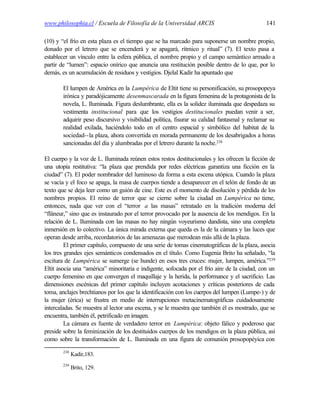 www.philosophia.cl / Escuela de Filosofía de la Universidad ARCIS                             141

(10) y “el frío en esta plaza es el tiempo que se ha marcado para suponerse un nombre propio,
donado por el letrero que se encenderá y se apagará, rítmico y ritual” (7). El texto pasa a
establecer un vínculo entre la esfera pública, el nombre propio y el campo semántico armado a
partir de “lumen”: espacio onírico que anuncia una restitución posible dentro de lo que, por lo
demás, es un acumulación de residuos y vestigios. Djelal Kadir ha apuntado que

       El lumpen de América en la Lumpérica de Eltit tiene su personificación, su prosopopeya
       irónica y paradójicamente desenmascarada en la figura femenina de la protagonista de la
       novela, L. Iluminada. Figura deslumbrante, ella es la solidez iluminada que despedaza su
       vestimenta institucional para que los vestigios destitucionales puedan venir a ser,
       adquirir peso discursivo y visibilidad política, fisurar su calidad fantasmal y reclamar su
       realidad exilada, haciéndolo todo en el centro espacial y simbólico del habitat de la
       sociedad--la plaza, ahora convertida en morada permanente de los desabrigados a horas
       sancionadas del día y alumbradas por el letrero durante la noche.238

El cuerpo y la voz de L. Iluminada reúnen estos restos destitucionales y les ofrecen la ficción de
una utopía restitutiva: “la plaza que prendida por redes eléctricas garantiza una ficción en la
ciudad” (7). El poder nombrador del luminoso da forma a esta escena utópica. Cuando la plaza
se vacía y el foco se apaga, la masa de cuerpos tiende a desaparecer en el telón de fondo de un
texto que se deja leer como un guión de cine. Este es el momento de disolución y pérdida de los
nombres propios. El reino de terror que se cierne sobre la ciudad en Lumpérica no tiene,
entonces, nada que ver con el “terror a las masas” retratado en la tradición moderna del
“flâneur,” sino que es instaurado por el terror provocado por la ausencia de los mendigos. En la
relación de L. Iluminada con las masas no hay ningún voyeurismo dandista, sino una completa
inmersión en lo colectivo. La única mirada externa que queda es la de la cámara y las luces que
operan desde arriba, recordatorios de las amenazas que merodean más allá de la plaza.
         El primer capítulo, compuesto de una serie de tomas cinematográficas de la plaza, asocia
los tres grandes ejes semánticos condensados en el título. Como Eugenia Brito ha señalado, “la
escitura de Lumpérica se sumerge (se hunde) en esos tres cruces: mujer, lumpen, américa.”239
Eltit asocia una “américa” minoritaria e indigente, sofocada por el frío aire de la ciudad, con un
cuerpo femenino en que convergen el maquillaje y la herida, la performance y el sacrificio. Las
dimensiones escénicas del primer capítulo incluyen acotaciones y críticas posteriores de cada
toma, anclajes brechtianos por los que la identificación con los cuerpos del lumpen (Lumpe-) y de
la mujer (érica) se frustra en medio de interrupciones metacinematográficas cuidadosamente
intercaladas. Se muestra al lector una escena, y se le muestra que también él es mostrado, que se
encuentra, también él, petrificado en imagen.
         La cámara es fuente de verdadero terror en Lumpérica: objeto fálico y poderoso que
preside sobre la feminización de los destituidos cuerpos de los mendigos en la plaza pública, así
como sobre la transformación de L. Iluminada en una figura de comunión prosopopéyica con
       238
             Kadir,183.
       239
             Brito, 129.
 