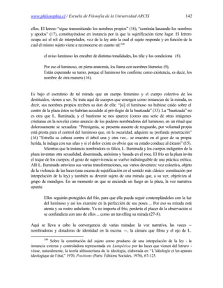 www.philosophia.cl / Escuela de Filosofía de la Universidad ARCIS                                142

ellos. El letrero “sigue transmitiendo los nombres propios” (16), “continúa lanzando los nombres
y apodos” (17), constituyéndose en instancia por la que la sujetificación tiene lugar. El letrero
ocupa así el rol de interpelador, voz de la ley ante la cual el sujeto responde y en función de la
cual el mismo sujeto viene a reconocerse en cuanto tal:240

        el aviso luminoso les encubre de distintas tonalidades, los tiñe y los condiciona (8).

        Por eso el luminoso, en plena anatomía, los llama con nombres literarios (9).
        Están esperando su turno, porque el luminoso los confirme como existencia, es decir, los
        nombre de otra manera (16).


Es bajo el escrutinio de tal mirada que un cuerpo femenino y el cuerpo colectivo de los
destituidos, vienen a ser. Se trata aquí de cuerpos que emergen como instancias de la mirada, es
decir, sus nombres propios reciben su don de ella: “[si] el luminoso no hubiese caído sobre el
centro de la plaza éstos no habrían accedido al privilegio de la bautizada” (33). La “bautizada” no
es otra que L. Iluminada, y el bautismo se nos aparece (como una serie de otras imágenes
cristianas en la novela) como anuncio de los poderes nombradores del luminoso, en un ritual que
dolorosamente se sexualiza: “Primigenia, se presenta ausente de resguardo, por voluntad propia
está presta para el control del luminoso que, en la oscuridad, adquiere su profunda penetración”
(16) “Estrella su cabeza contra el árbol una y otra vez... se muestra en el goce de su propia
herida, la indaga con sus uñas y si el dolor existe es obvio que su estado conduce al éxtasis” (15).
         Mientras que la instancia nombradora es fálica, L. Iluminada y los cuerpos indigentes de la
plaza inventan otra sexualidad, diseminada, anónima y basada en el roce. El frío en la plaza invita
el toque de los cuerpos; el gesto de supervivencia se vuelve indistinguible de una práctica erótica.
Allí L. Iluminada atraviesa sus varias transformaciones, sus varios devenires: voz colectiva, objeto
de la violencia de las luces (una escena de sujetificación en el sentido más clásico: constitución por
interpelación de la ley) y también su devenir sujeto de una mirada que, a su vez, objetiviza al
grupo de mendigos. En un momento en que se enciende un fuego en la plaza, la voz narrativa
apunta:

        Ellos seguirán protegidos del frío, para que ella pueda seguir contemplándolos con la luz
        del luminoso y así los examine en la perfección de sus poses ... Por eso su mirada está
        atenta y su rostro anhelante. Ya no importa el frío, perdería el placer de la observación si
        se confundiera con uno de ellos ... como un travelling su mirada (27-8).

Aquí se lleva a cabo la convergencia de varias miradas: la voz narrativa, las voces --
nombradoras y dotadoras de identidad en la escena --, la cámara que filma y el ojo de L.
        240
            Sobre la constitución del sujeto como producto de una interpelación de la ley - la
instancia externa y controladora representada en Lumpérica por las luces que vienen del letrero -
véase, naturalmente, la teoría althusseriana de la ideología, elaborada en “L’idéologie et les aparats
ideologique de l’état,” 1970, Positions (París: Éditions Sociales, 1976), 67-125.
 