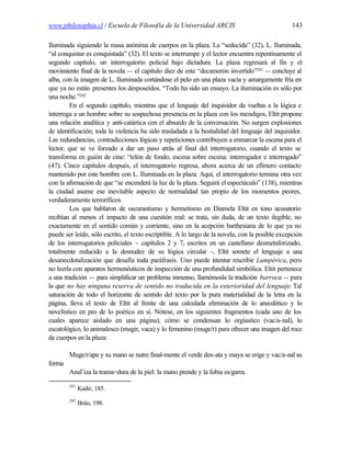 www.philosophia.cl / Escuela de Filosofía de la Universidad ARCIS                                143

Iluminada siguiendo la masa anónima de cuerpos en la plaza. La “seducida” (32), L. Iluminada,
“al conquistar es conquistada” (32). El texto se interrumpe y el lector encuentra repentinamente el
segundo capítulo, un interrogatorio policial bajo dictadura. La plaza regresará al fin y el
movimiento final de la novela -- el capítulo diez de este “decamerón invertido”241 -- concluye al
alba, con la imagen de L. Iluminada cortándose el pelo en una plaza vacía y amargamente fría en
que ya no están presentes los desposeídos. “Todo ha sido un ensayo. La iluminación es sólo por
una noche.”242
        En el segundo capítulo, mientras que el lenguaje del inquisidor da vueltas a la lógica e
interroga a un hombre sobre su sospechosa presencia en la plaza con los mendigos, Eltit propone
una relación analítica y anti-catártica con el absurdo de la conversación. No surgen explosiones
de identificación; toda la violencia ha sido trasladada a la bestialidad del lenguaje del inquisidor.
Las redundancias, contradicciones lógicas y repeticiones contribuyen a enmarcar la escena para el
lector, que se ve forzado a dar un paso atrás al final del interrogatorio, cuando el texto se
transforma en guión de cine: “telón de fondo, escena sobre escena: interrogador e interrogado”
(47). Cinco capítulos después, el interrogatorio regresa, ahora acerca de un efímero contacto
mantenido por este hombre con L. Iluminada en la plaza. Aquí, el interrogatorio termina otra vez
con la afirmación de que “se encenderá la luz de la plaza. Seguirá el espectáculo” (138), mientras
la ciudad asume ese inevitable aspecto de normalidad tan propio de los momentos peores,
verdaderamente terroríficos.
        Los que hablaron de oscurantismo y hermetismo en Diamela Eltit en tono acusatorio
recibían al menos el impacto de una cuestión real: se trata, sin duda, de un texto ilegible, no
exactamente en el sentido común y corriente, sino en la acepción barthesiana de lo que ya no
puede ser leído, sólo escrito, el texto escriptible. A lo largo de la novela, con la posible excepción
de los interrogatorios policiales - capítulos 2 y 7, escritos en un castellano desmetaforizado,
totalmente reducido a la desnudez de su lógica circular -, Eltit somete el lenguaje a una
desanecdotalización que desafía toda paráfrasis. Uno puede i tentar rescribir Lumpérica, pero
                                                                    n
no leerla con aparatos hermenéuticos de inspección de una profundidad simbólica. Eltit pertenece
a una tradición -- para simplificar un problema inmenso, llamémosla la tradición barroca -- para
la que no hay ninguna reserva de sentido no traducida en la exterioridad del lenguaje. Tal
saturación de todo el horizonte de sentido del texto por la pura materialidad de la letra en la
página, lleva el texto de Eltit al límite de una calculada eliminación de lo anecdótico y lo
novelístico en pro de lo poético en sí. Nótese, en los siguientes fragmentos (cada uno de los
cuales aparece aislado en una página), cómo se condensan lo orgíastico (vac/a-nal), lo
escatológico, lo animalesco (mugir, vaca) y lo femenino (muge/r) para ofrecer una imagen del roce
de cuerpos en la plaza:

        Muge/r/apa y su mano se nutre final-mente el verde des-ata y maya se erige y vac/a-nal su
forma
        Anal’iza la trama=dura de la piel: la mano prende y la fobia es/garra.
        241
              Kadir, 185.
        242
              Brito, 198.
 