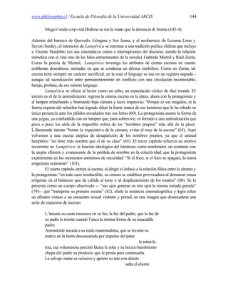 www.philosophia.cl / Escuela de Filosofía de la Universidad ARCIS                                     144

        Muge/r’onda corp-oral Brahma su ma la mano que la denuncia & brama (142-4).

Además del barroco de Quevedo, Góngora y Sor Juana, y el neobarroco de Lezama Lima y
Severo Sarduy, el intertexto de Lumpérica se retrotrae a una tradición poética chilena que incluye
a Vicente Huidobro (en sus cinemáticos cortes e interrupciones del discurso, siendo la relación
mimética con el cine uno de los hilos estructurantes de la novela), Gabriela Mistral y Raúl Zurita.
Como la poesía de Mistral, Lumpérica investiga los atributos de ciertas escenas en cuanto
emblemas dramáticos, mónadas en que se condensa un dilema simbólico. Como en Zurita, tal
escena tiene siempre un carácter sacrificial, en la cual el lenguaje se usa en un registro sagrado -
aunque tal sacralización entre permanentemente en conflicto con una circulación incontrolable,
hereje, profana, de ese mismo lenguaje.
         Lumpérica se ofrece al lector como un cebo, un espectáculo cíclico de diez rounds. El
tercero es el de la animalización: regresa la misma escena en la plaza, ahora con la protagonista y
el lumpen relinchando y bramando bajo cámara y luces impasivas: “Porque ni sus mugidos, ni la
fuerza experta del relinchar han logrado diluir la fuerte marca de ese luminoso que le ha robado su
única presencia ante los pálidos escudados tras sus letras (60). La protagonista asume la forma de
una yegua, ya confundida con un lumpen que, para sobrevivir, es forzado a una animalización que
poco a poco los aísla de la impasible esfera de los “nombres propios” más allá de la plaza.
L.Iluminada intenta “borrar la expectativa de la cámara, evitar el roce de la escena” (63). Aquí
volvemos a una escena utópica de desaparición de los nombres propios, ya que el animal
lumpérico “no tiene más nombre que el de su clase” (65). El tercer capítulo refuerza un motivo
recurrente en Lumpérica: la función ideológica del luminoso como nombrador, en contraste con
la utopía efímera y evanescente de la pérdida de nombre en la colectividad, que la protagonista
experimenta en los momentos anónimos de oscuridad: “Si el foco, si el foco se apagara, la trama
empezaría realmente” (101).
         El cuarto capítulo erotiza la escena, al dirigir el énfasis a la relación fálica entre la cámara y
la protagonista: “en todo caso irreductible, su cintura se establece provocadora al demarcar zonas
erógenas en el balanceo que da cabida al torso y al desplazamiento de los muslos” (80). Se la
presenta como un cuerpo observado -- “sus ojos generan en mis ojos la misma mirada gemela”
(79)-- que “transpone su primera escena” (82), elude la instancia cinematográfica y logra echar
un efímero vistazo a un encuentro sexual violento y primal, en una imagen que desencadena una
serie de espectros de incesto:

        L’incesta su casta reconoce en su faz, la faz del padre, que la faz de
        su padre le remite cuando l’anca la misma forma de su insaciable
        padre.
        Animaloide ancada a su mala matermadona, que se levante su
        matriz en la tierra descascarada por impulso del pater
                                                                   le retira la
        teta, esa voluminosa porción láctea le roba y su hocico hambriento
        chupa del padre su producto que le presta para continuarla.
        La salvaje mater se oclusiva y aprieta su teta con deleite
                                                          salta el chorro
 
