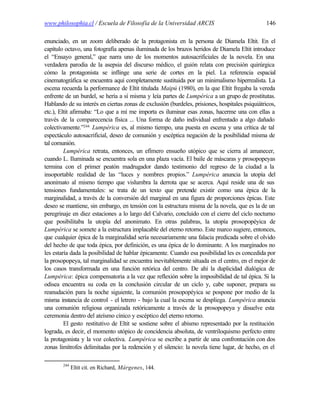 www.philosophia.cl / Escuela de Filosofía de la Universidad ARCIS                              146

enunciado, en un zoom deliberado de la protagonista en la persona de Diamela Eltit. En el
capítulo octavo, una fotografía apenas iluminada de los brazos heridos de Diamela Eltit introduce
el “Ensayo general,” que narra uno de los momentos autosacrificiales de la novela. En una
verdadera parodia de la asepsia del discurso médico, el guión relata con precisión quirúrgica
cómo la protagonista se inflinge una serie de cortes en la piel. La referencia espacial
cinematográfica se encuentra aquí completamente sustituida por un minimalismo hiperrealista. La
escena recuerda la performance de Eltit titulada Maipú (1980), en la que Eltit fregaba la vereda
enfrente de un burdel, se hería a sí misma y leía partes de Lumpérica a un grupo de prostitutas.
Hablando de su interés en ciertas zonas de exclusión (burdeles, prisiones, hospitales psiquiátricos,
etc.), Eltit afirmaba: “Lo que a mí me importa es iluminar esas zonas, hacerme una con ellas a
través de la comparecencia física ... Una forma de daño individual enfrentado a algo dañado
colectivamente.”244 Lumpérica es, al mismo tiempo, una puesta en escena y una crítica de tal
espectáculo autosacrificial, deseo de comunión y escéptica negación de la posibilidad misma de
tal comunión.
         Lumpérica retrata, entonces, un efímero ensueño utópico que se cierra al amanecer,
cuando L. Iluminada se encuentra sola en una plaza vacía. El baile de máscaras y prosopopeyas
termina con el primer peatón madrugador dando testimonio del regreso de la ciudad a la
insoportable realidad de las “luces y nombres propios.” Lumpérica anuncia la utopía del
anonimato al mismo tiempo que vislumbra la derrota que se acerca. Aquí reside una de sus
tensiones fundamentales: se trata de un texto que pretende existir como una épica de la
marginalidad, a través de la conversión del marginal en una figura de proporciones épicas. Este
deseo se mantiene, sin embargo, en tensión con la estructura misma de la novela, que es la de un
peregrinaje en diez estaciones a lo largo del Calvario, concluido con el cierre del ciclo nocturno
que posibilitaba la utopía del anonimato. En otras palabras, la utopía prosopopéyica de
Lumpérica se somete a la estructura implacable del eterno retorno. Este marco sugiere, entonces,
que cualquier épica de la marginalidad sería necesariamente una falacia predicada sobre el olvido
del hecho de que toda épica, por definición, es una épica de lo dominante. A los marginados no
les estaría dada la posibilidad de hablar épicamente. Cuando esa posibilidad les es concedida por
la prosopopeya, tal marginalidad se encuentra inevitablemente situada en el centro, en el mejor de
los casos transformada en una función retórica del centro. De ahí la duplicidad dialógica de
Lumpérica: épica compensatoria a la vez que reflexión sobre la imposibilidad de tal épica. Si la
odisea encuentra su coda en la conclusión circular de un ciclo y, cabe suponer, prepara su
reanudación para la noche siguiente, la comunión prosopopéyica se pospone por medio de la
misma instancia de control - el letrero - bajo la cual la escena se despliega. Lumpérica anuncia
una comunión religiosa organizada retóricamente a través de la prosopopeya y disuelve esta
ceremonia dentro del ateísmo cínico y escéptico del eterno retorno.
         El gesto restitutivo de Eltit se sostiene sobre el abismo representado por la restitución
lograda, es decir, el momento utópico de concidencia absoluta, de ventriloquismo perfecto entre
la protagonista y la voz colectiva. Lumpérica se escribe a partir de una confrontación con dos
zonas limítrofes delimitadas por la redención y el silencio: la novela tiene lugar, de hecho, en el

        244
              Eltit cit. en Richard, Márgenes, 144.
 