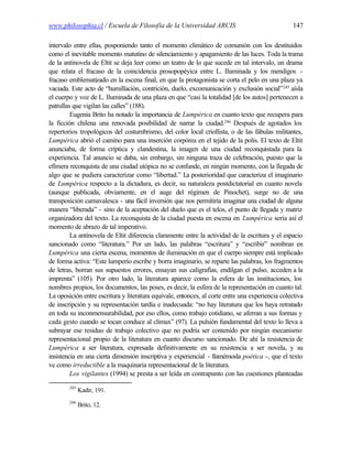www.philosophia.cl / Escuela de Filosofía de la Universidad ARCIS                                147

intervalo entre ellas, posponiendo tanto el momento climático de comunión con los destituidos
como el inevitable momento matutino de silenciamiento y apagamiento de las luces. Toda la trama
de la antinovela de Eltit se deja leer como un teatro de lo que sucede en tal intervalo, un drama
que relata el fracaso de la coincidencia prosopopéyica entre L. Iluminada y los mendigos -
fracaso emblematizado en la escena final, en que la protagonista se corta el pelo en una plaza ya
vaciada. Este acto de “humillación, contrición, duelo, excomunicación y exclusión social”245 aísla
el cuerpo y voz de L. Iluminada de una plaza en que “casi la totalidad [de los autos] pertenecen a
patrullas que vigilan las calles” (188).
         Eugenia Brito ha notado la importancia de Lumpérica en cuanto texto que recupera para
la ficción chilena una renovada posibilidad de narrar la ciudad.246 Después de agotados los
repertorios tropológicos del costumbrismo, del color local criollista, o de las fábulas militantes,
Lumpérica abrió el camino para una inserción corpórea en el tejido de la polis. El texto de Eltit
anunciaba, de forma críptica y clandestina, la imagen de una ciudad reconquistada para la
experiencia. Tal anuncio se daba, sin embargo, sin ninguna traza de celebración, puesto que la
efímera reconquista de una ciudad utópica no se confunde, en ningún momento, con la llegada de
algo que se pudiera caracterizar como “libertad.” La posterioridad que caracteriza el imaginario
de Lumpérica respecto a la dictadura, es decir, su naturaleza postdictatorial en cuanto novela
(aunque publicada, obviamente, en el auge del régimen de Pinochet), surge no de una
transposición carnavalesca - una fácil inversión que nos permitiría imaginar una ciudad de alguna
manera “liberada” - sino de la aceptación del duelo que es el telos, el punto de llegada y matriz
organizadora del texto. La reconquista de la ciudad puesta en escena en Lumpérica sería así el
momento de abrazo de tal imperativo.
         La antinovela de Eltit diferencia claramente entre la actividad de la escritura y el espacio
sancionado como “literatura.” Por un lado, las palabras “escritura” y “escribir” nombran en
Lumpérica una cierta escena, momentos de iluminación en que el cuerpo siempre está implicado
de forma activa: “Este lumperío escribe y borra imaginario, se reparte las palabras, los fragmentos
de letras, borran sus supuestos errores, ensayan sus caligrafías, endilgan el pulso, acceden a la
imprenta” (105). Por otro lado, la literatura aparece como la esfera de las instituciones, los
nombres propios, los documentos, las poses, es decir, la esfera de la representación en cuanto tal.
La oposición entre escritura y literatura equivale, entonces, al corte entre una experiencia colectiva
de inscripción y su representación tardía e inadecuada: “no hay literatura que los haya retratado
en toda su inconmensurabilidad, por eso ellos, como trabajo cotidiano, se aferran a sus formas y
cada gesto cuando se tocan conduce al clímax” (97). La pulsión fundamental del texto lo lleva a
subrayar ese residuo de trabajo colectivo que no podría ser contenido por ningún mecanismo
representacional propio de la literatura en cuanto discurso sancionado. De ahí la resistencia de
Lumpérica a ser literatura, expresada definitivamente en su resistencia a ser novela, y su
insistencia en una cierta dimensión inscriptiva y experiencial - llamémosla poética -, que el texto
ve como irreductible a la maquinaria representacional de la literatura.
         Los vigilantes (1994) se presta a ser leída en contrapunto con las cuestiones planteadas
        245
              Kadir, 191.
        246
              Brito, 12.
 