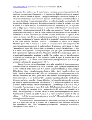 www.philosophia.cl / Escuela de Filosofía de la Universidad ARCIS                                148

arriba porque Los vigilantes es, de modo bastante consciente, una novela postdictatorial. Se
trata de un texto cuyo marco fundamental es el imperativo del duelo, imperativo que se impone a
partir del “fin de los tiempos de angustia.” La alegoría nacional post-Pinochet, sin embargo, no se
ofrece transparentemente a la decodificación. La esfera colectiva aparece como telón de fondo de
una escena doméstica: el amor entre madre e hijo a la sombra de un padre ausente cómplice del
orden político. El padre ausente es el destinatario de una serie de cartas de la madre, cuyo gesto
de escribir es el mayor obstáculo en su relación con su hijo hambriento y f Los vigilantes
                                                                                 río.
narra un Edipo que no permanece encerrado en los confines del familialismo,247 sino que se abre
para el afuera y construye una topografía de la ciudad y de sus cuerpos. Y es ahí que varias de
las palabras que circulan por el texto de Eltit se prestan quizás a una lectura en clave alegórica: la
pesadumbre de la crisis, las miserias que circundan las orillas de Occidente, la vigilancia de los
vecinos, el malsano pacto del cual la narradora rehúsa participar, su alianza con los desposeídos.
Los vecinos, guardianes de la “orgiástica soberbia de la satisfacción”, garantizan el mantenimiento
de una ciudad vigilada, consensual, satisfecha. La recompensa se anuncia en la consigna:
“Occidente puede estar al alcance de tu mano”. Si los vecinos viven en la complacencia del
pacto, la madre que se arrastra por la ciudad en busca de alimentos, escribe desde otro lugar.
Esos dos lugares, irreductibles, irreconciliables, se anuncian en la duplicidad señalada por el título
de la novela, “Los vigilantes”: los que guardan vigilia y los que vigilan. Insomnio insistente del
duelo y policiamiento implacable de la polis. Al insomnio enlutado de la madre, la polis replica con
la administración calculada y sensata de lo posible: “Se escuchan voces por las calles, ruidos,
movimientos que confirman que el clima empieza a cambiar de signo. Se terminan por fin los
tiempos agobiantes . . . Los vecinos luchan denodadamente por imponer nuevas leyes cívicas que
terminarán por formar otro aprietado cierco” (63-4).
         La relación con el afuera se ha reducido a la escucha. Más allá de la frontera que enmarca
la escena confinada de la escritura de las cartas, los vecinos vigilan y protegen la reproducción de
la doxa. Mientras la madre intenta hacer de la escritura un ejercicio liberador, la fuerza centrípeta
del hambriento infans - etimológicamente, el que no habla - abre y cierra la novela en pura
habla: “Mamá es la única que escribe” (13). Los vigilantes aquí se transforma en teatro escrito
del habla fantasmática del infans, quien abre el texto hablando de su incapacidad de hablar -
“miren cómo sería si yo por fin hablara” (14) -, mientras la escritura de la madre introduce la ley
al imponer una barrera entre ella y el deseo del infans: “yo le tomo los dedos y se los tuerzo para
que olvide las páginas que nos separan y nos inventan” (18). Al instaurar al padre como ausente,
la escritura también instaura a la madre como imposible. La escritura aquí es el Nom-du-Père, el
No(mbre) del Padre que aleja el cuerpo de la madre del balbuceante deseo del niño. El texto se
sostiene al postular una reserva de afecto - apuesta decisiva del infans a una comunión con la
madre - aún no agotada por la escritura. Por ello el infans puede leer en profundidad, develar,
desenmascarar la escritura del padre: “Cuando él le escribe a mamá mi corazón le roba sus
palabras . . . Yo le leo las palabras que piensa y no le escribe” (14). Aquí residiría la reserva de
        247
           Para un devastador desmantelamiento del familialismo - crítica que, sin embargo, no se
agota en la negatividad, sino que se reconecta con lo colectivo de forma afirmativa, sentando las
bases para una nueva ética - véase Gilles Deleuze y Félix Guattari, L’anti-Oedipe. Capitalisme et
schizophrénie I. París: Minuit, 1972.
 