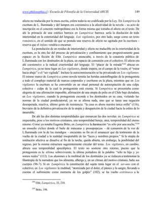 www.philosophia.cl / Escuela de Filosofía de la Universidad ARCIS                                 149

afecto no traducida por la traza escrita, esfera todavía no codificada por la Ley. En Lumpérica la
escritura de L. Iluminada y del lumpen era coextensiva a la afectividad de la novela - su acto de
inscripción en el concreto metropolitano era la forma misma que tomaba el afecto en el texto. De
ahí la primacía de una estética barroca en Lumpérica: barroca sería la disolución de toda
interioridad en la exterioridad del lenguaje. Los vigilantes, por otro lado, surge como un texto
romántico, en el sentido de que se postula una reserva de afecto no agotada por la escritura -
reserva que el infans vendría a encarnar.
         La postulación de un residuo de interioridad y afecto no traducible en la exterioridad de la
escritura, es la otra faz del proceso de privatización y confinamiento que progresivamente gana
espacio en la ficción de Eltit. Lumpérica anunciaba, a través de la coautoría pública de
L.Iluminada con los destituidos de la plaza, un espacio de comunión con el colectivo. El afecto era
ahí coextensivo a la radical exterioridad del lenguaje. El “placer de la mirada”248 ubicuo en
Lumpérica, ya no tiene lugar en Los vigilantes, donde impera, en el campo de la visión, el “mirar
hacia abajo” o el “ser vigilada”. Incluso la autoconmiseración se ha privatizado en Los vigilantes.
El mismo marco de Lumpérica como novela remitía las heridas autoinflingidas de la protagonista
a todo el complejo material de marcas corporales y escrituras en la plaza, mientras que en Los
vigilantes la escritura se ha convertido en un ritual personal de autoexpiación de una culpa
colectiva - culpa de la cual la protagonista está exenta. Si Lumpérica se presentaba como
alegoría de una afirmación imposible, afirmación de una utopía de polis en el Chile bajo dictadura,
en Los vigilantes, cuando la protagonista esconde a los destituidos en su casa, violando las
normas de la ciudad postdictatorial, ya no se afirma nada, sino que se lanza una negación
desesperada, reactiva, último gesto de resistencia: “la casa es ahora nuestra única orilla” (116),
breviario de la definitiva privatización de la utopía y desaparición de la ciudad hacia la esfera de lo
innarrable.
         De ahí las dos distintas temporalidades que enmarcan las dos novelas: en Lumpérica se
orquestaba, pese a los motivos cristianos, una temporalidad hereje, atea, temporalidad del eterno
retorno. Como ya notaba Eugenia Brito, en Lumpérica la iluminación “es sólo por una noche,”249
un ensueño cíclico donde el baile de máscaras y prosopopeyas - de comunión de la voz de
L.Iluminada con la de los mendigos - encuentra su fin en el amanecer que da testimonio de la
vuelta de la ciudad a la realidad insoportable de las “luces y nombres propios.” Si la utopía de
restitución afectiva se disuelve al fin de la noche, queda abierta, sin embargo, la posibilidad del
regreso, por la misma estructura sugerentemente circular del texto. Los vigilantes, en cambio,
abraza una temporalidad apocalíptica. El texto no sostiene otro retorno, puesto que la
protagonista es la última sobreviviente, la última portadora de la palabra: “sólo tu hijo y yo
somos reales” (112). Las alusiones a la multitud de los destituidos ya se reducen a testimoniar la
filantropía de la narradora que los alimenta, alberga y, en un clímax del motivo cristiano, baña sus
cuerpos (96-7). Si en Lumpérica la constitución del sujeto tenía lugar en el ser-uno con el
colectivo, en Los vigilantes la multitud, “atomizada por el dolor, el pánico y la sangre, llevando a
cuestas el sufrimiento como memoria de los golpes” (102), se ha vuelto extrínseca a la

        248
              Eltit, Lumpérica, 33, 210.
        249
              Brito, 198.
 