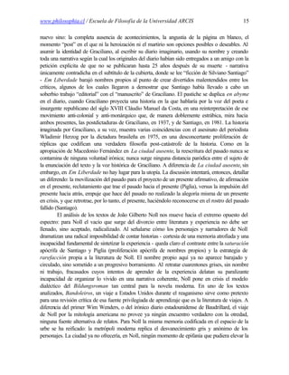 www.philosophia.cl / Escuela de Filosofía de la Universidad ARCIS                                 15

nuevo sino: la completa ausencia de acontecimientos, la angustia de la página en blanco, el
momento “post” en el que ni la heroización ni el martirio son opciones posibles o deseables. Al
asumir la identidad de Graciliano, al escribir su diario imaginario, usando su nombre y creando
toda una narrativa según la cual los originales del diario habían sido entregados a un amigo con la
petición explícita de que no se publicaran hasta 25 años después de su muerte - narrativa
únicamente contradicha en el subtítulo de la cubierta, donde se lee “ficción de Silviano Santiago”
- Em Liberdade barajó nombres propios al punto de crear divertidos malentendidos entre los
críticos, algunos de los cuales llegaron a demostrar que Santiago había llevado a cabo un
soberbio trabajo “editorial” con el “manuscrito” de Graciliano. El pastiche se duplica en abyme
en el diario, cuando Graciliano proyecta una historia en la que hablaría por la voz del poeta e
insurgente republicano del siglo XVIII Cláudio Manuel da Costa, en una reinterpretación de ese
movimiento anti-colonial y anti-monárquico que, de manera doblemente estrábica, mira hacia
ambos presentes, las postdictaduras de Graciliano, en 1937, y de Santiago, en 1981. La historia
imaginada por Graciliano, a su vez, muestra varias coincidencias con el asesinato del periodista
Wladimir Herzog por la dictadura brasileña en 1975, en una desconcertante proliferación de
réplicas que codifican una verdadera filosofía post-catástrofe de la historia. Como en la
apropiación de Macedonio Fernández en La ciudad ausente, la reescritura del pasado nunca se
contamina de ninguna voluntad irónica; nunca surge ninguna distancia paródica entre el sujeto de
la enunciación del texto y la voz histórica de Graciliano. A diferencia de La ciudad ausente, sin
embargo, en Em Liberdade no hay lugar para la utopía. La discusión intentará, entonces, detallar
un diferendo: la movilización del pasado para el proyecto de un presente afirmativo, de afirmación
en el presente, reclutamiento que trae el pasado hacia el presente (Piglia), versus la impulsión del
presente hacia atrás, empuje que hace del pasado no realizado la alegoría misma de un presente
en crisis, y que retrotrae, por lo tanto, el presente, haciéndolo reconocerse en el rostro del pasado
fallido (Santiago).
         El análisis de los textos de João Gilberto Noll nos mueve hacia el extremo opuesto del
espectro: para Noll el vacío que surge del divorcio entre literatura y experiencia no debe ser
llenado, sino aceptado, radicalizado. Al señalarse cómo los personajes y narradores de Noll
dramatizan una radical imposibilidad de contar historias - cortesía de una memoria atrofiada y una
incapacidad fundamental de sintetizar la experiencia - queda claro el contraste entre la saturación
apócrifa de Santiago y Piglia (proliferación apócrifa de nombres propios) y la estrategia de
rarefacción propia a la literatura de Noll. El nombre propio aquí ya no aparece barajado y
circulado, sino sometido a un progresivo borramiento. Al retratar cuarentones grises, sin nombre
ni trabajo, fracasados cuyos intentos de aprender de la experiencia delatan su paralizante
incapacidad de organizar lo vivido en una narrativa coherente, Noll pone en crisis el modelo
dialéctico del Bildungsroman tan central para la novela moderna. En uno de los textos
analizados, Bandoleiros, un viaje a Estados Unidos durante el reaganismo sirve como pretexto
para una revisión crítica de esa fuente privilegiada de aprendizaje que es la literatura de viajes. A
diferencia del primer Wim Wenders, o del irónico diario estadounidense de Baudrillard, el viaje
de Noll por la mitología americana no provee ya ningún encuentro verdadero con la otredad,
ninguna fuente alternativa de relatos. Para Noll la misma memoria codificada en el espacio de la
urbe se ha reificado: la metrópoli moderna replica el desvanecimiento gris y anónimo de los
personajes. La ciudad ya no ofrecería, en Noll, ningún momento de epifanía que pudiera elevar la
 
