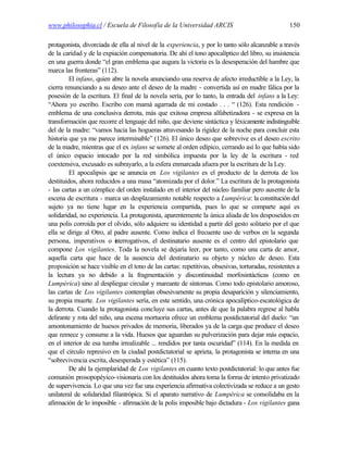 www.philosophia.cl / Escuela de Filosofía de la Universidad ARCIS                                 150

protagonista, divorciada de ella al nivel de la experiencia, y por lo tanto sólo alcanzable a través
de la caridad y de la expiación compensatoria. De ahí el tono apocalíptico del libro, su insistencia
en una guerra donde “el gran emblema que augura la victoria es la desesperación del hambre que
marca las fronteras” (112).
         El infans, quien abre la novela anunciando una reserva de afecto irreductible a la Ley, la
cierra renunciando a su deseo ante el deseo de la madre - convertida así en madre fálica por la
posesión de la escritura. El final de la novela sería, por lo tanto, la entrada del infans a la Ley:
“Ahora yo escribo. Escribo con mamá agarrada de mi costado . . . “ (126). Esta rendición -
emblema de una conclusiva derrota, más que exitosa empresa alfabetizadora - se expresa en la
transformación que recorre el lenguaje del niño, que deviene sintáctica y léxicamente indistinguible
del de la madre: “vamos hacia las hogueras atravesando la rigidez de la noche para concluir esta
historia que ya me parece interminable” (126). El único deseo que sobrevive es el deseo escrito
de la madre, mientras que el ex infans se somete al orden edípico, cerrando así lo que había sido
el único espacio intocado por la red simbólica impuesta por la ley de la escritura - red
coextensiva, excusado es subrayarlo, a la esfera enmarcada afuera por la escritura de la Ley.
         El apocalipsis q se anuncia en Los vigilantes es el producto de la derrota de los
                          ue
destituidos, ahora reducidos a una masa “atomizada por el dolor.” La escritura de la protagonista
- las cartas a un cómplice del orden instalado en el interior del núcleo familiar pero ausente de la
escena de escritura - marca un desplazamiento notable respecto a Lumpérica: la constitución del
sujeto ya no tiene lugar en la experiencia compartida, pues lo que se comparte aquí es
solidaridad, no experiencia. La protagonista, aparentemente la única aliada de los desposeídos en
una polis corroída por el olvido, sólo adquiere su identidad a partir del gesto solitario por el que
ella se dirige al Otro, al padre ausente. Como indica el frecuente uso de verbos en la segunda
persona, imperativos o nterrogativos, el destinatario ausente es el centro del epistolario que
                           i
compone Los vigilantes. Toda la novela se dejaría leer, por tanto, como una carta de amor,
aquella carta que hace de la ausencia del destinatario su objeto y núcleo de deseo. Esta
proposición se hace visible en el tono de las cartas: repetitivas, obsesivas, torturadas, resistentes a
la lectura ya no debido a la fragmentación y discontinuidad morfosintácticas (como en
Lumpérica) sino al despliegue circular y mareante de síntomas. Como todo epistolario amoroso,
las cartas de Los vigilantes contemplan obsesivamente su propia desaparición y silenciamiento,
su propia muerte. Los vigilantes sería, en este sentido, una crónica apocalíptico-escatológica de
la derrota. Cuando la protagonista concluye sus cartas, antes de que la palabra regrese al habla
delirante y rota del niño, una escena mortuoria ofrece un emblema postdictatorial del duelo: “un
amontonamiento de huesos privados de memoria, liberados ya de la carga que produce el deseo
que remece y consume a la vida. Huesos que aguardan su pulverización para dejar más espacio,
en el interior de esa tumba irrealizable ... rendidos por tanta oscuridad” (114). En la medida en
que el círculo represivo en la ciudad postdictatorial se aprieta, la protagonista se interna en una
“sobrevivencia escrita, desesperada y estética” (115).
         De ahí la ejemplaridad de Los vigilantes en cuanto texto postdictatorial: lo que antes fue
comunión prosopopéyico-visionaria con los destituidos ahora toma la forma de intento privatizado
de supervivencia. Lo que una vez fue una experiencia afirmativa colectivizada se reduce a un gesto
unilateral de solidaridad filantrópica. Si el aparato narrativo de Lumpérica se consolidaba en la
afirmación de lo imposible - afirmación de la polis imposible bajo dictadura - Los vigilantes gana
 