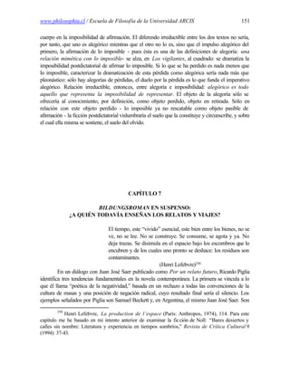 www.philosophia.cl / Escuela de Filosofía de la Universidad ARCIS                                 151

cuerpo en la imposibilidad de afirmación. El diferendo irreductible entre los dos textos no sería,
por tanto, que uno es alegórico mientras que el otro no lo es, sino que el impulso alegórico del
primero, la afirmación de lo imposible - pues ésta es una de las definiciones de alegoría: una
relación mimética con lo imposible- se alza, en Los vigilantes, al cuadrado: se dramatiza la
imposibilidad postdictatorial de afirmar lo imposible. Si lo que se ha perdido es nada menos que
lo imposible, caracterizar la dramatización de esta pérdida como alegórica sería nada más que
pleonástico: sólo hay alegorías de pérdidas, el duelo por la pérdida es lo que funda el imperativo
alegórico. Relación irreductible, entonces, entre alegoría e imposibilidad: alegórico es todo
aquello que representa la imposibilidad de representar. El objeto de la alegoría sólo se
ofrecería al conocimiento, por definición, como objeto perdido, objeto en retirada. Sólo en
relación con este objeto perdido - lo imposible ya no rescatable como objeto pasible de
afirmación - la ficción postdictatorial vislumbraría el suelo que la constituye y circunscribe, y sobre
el cual ella misma se sostiene, el suelo del olvido.




                                           CAPÍTULO 7

                        BILDUNGSROMAN EN SUSPENSO:
              ¿A QUIÉN TODAVÍA ENSEÑAN LOS RELATOS Y VIAJES?

                                El tiempo, este “vivido” esencial, este bien entre los bienes, no se
                                ve, no se lee. No se construye. Se consume, se agota y ya. No
                                deja trazas. Se disimula en el espacio bajo los escombros que lo
                                encubren y de los cuales uno pronto se deshace: los residuos son
                                contaminantes.
                                                        (Henri Lefebvre)250
         En un diálogo con Juan José Saer publicado como Por un relato futuro, Ricardo Piglia
identifica tres tendencias fundamentales en la novela contemporánea. La primera se vincula a lo
que él llama “poética de la negatividad,” basada en un rechazo a todas las convenciones de la
cultura de masas y una posición de negación radical, cuyo resultado final sería el silencio. Los
ejemplos señalados por Piglia son Samuel Beckett y, en Argentina, el mismo Juan José Saer. Son
        250
            Henri Lefebvre, La production de l’espace (París: Anthropos, 1974), 114. Para este
capítulo me he basado en mi intento anterior de examinar la fic ción de Noll: “Bares desiertos y
calles sin nombre: Literatura y experiencia en tiempos sombríos,” Revista de Crítica Cultural 9
(1994): 37-43.
 