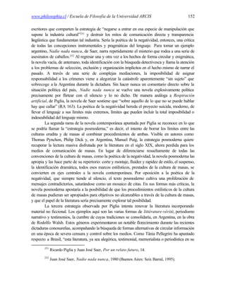 www.philosophia.cl / Escuela de Filosofía de la Universidad ARCIS                               152

escritores que comparten la estrategia de “negarse a entrar en esa especie de manipulación que
supone la industria cultural”251 y destruir los mitos de comunicación directa y transparencia
lingüística que fundamentan tal industria. Sería la poética de la negatividad, entonces, una crítica
de todas las concepciones instrumentales y pragmáticas del lenguaje. Para tomar un ejemplo
argentino, Nadie nada nunca, de Saer, narra repetidamente el misterio que rodea a una serie de
asesinatos de caballos.252 Al regresar una y otra vez a los hechos de forma circular y enigmática,
la novela vacía, de antemano, toda identificación con la búsqueda detectivesca y llama la atención
a los problemas de selección, exclusión y organización implícitos en el hecho mismo de narrar el
pasado. A través de una serie de complejas mediaciones, la imposibilidad de asignar
responsabilidad a los crímenes viene a alegorizar la catástrofe aparentemente “sin sujeto” que
sobrecoge a la Argentina durante la dictadura. Sin hacer nunca un comentario directo sobre la
situación política del país, Nadie nada nunca se vuelve una novela explosivamente política
precisamente por flirtear con el silencio y lo no dicho. De manera análoga a Respiración
artificial, de Piglia, la novela de Saer sostiene que “sobre aquello de lo que no se puede hablar
hay que callar” (RA 163). La poética de la negatividad hereda el proyecto suicida, moderno, de
llevar el lenguaje a sus límites más extremos, límites que pueden incluir la total imposibilidad o
indeseabilidad del lenguaje mismo.
         La segunda rama de la novela contemporánea apuntada por Piglia se reconoce en lo que
se podría llamar la “estrategia posmoderna,” es decir, el intento de borrar los límites entre las
culturas erudita y de masas al combinar procedimientos de ambas. Visible en autores como
Thomas Pynchon, Philip Dick y, en Argentina, Manuel Puig, la estrategia posmoderna quiere
recuperar la lectura masiva disfrutada por la literatura en el siglo XIX, ahora perdida para los
medios de comunicación de masas. En lugar de diferenciarse resueltamente de todas las
convenciones de la cultura de masas, como la poética de la negatividad, la novela posmoderna las
apropia y las hace parte de su repertorio: corte y montaje, fluidez y rapidez de estilo, el suspenso,
la identificación dramática, todos esos marcos estilísticos, prestados de la cultura de masas, se
convierten en ejes centrales a la novela contemporánea. Por oposición a la poética de la
negatividad, que siempre tiende al silencio, el texto posmoderno cultiva una proliferación de
mensajes contradictorios, saturándose como un mosaico de citas. En sus formas más críticas, la
novela posmoderna apostaría a la posibilidad de que los procedimientos estilísticos de la cultura
de masas pudieran ser apropiados para objetivos no alcanzables a través de la cultura de masas,
y que el papel de la literatura sería precisamente explorar tal posibilidad.
         La tercera estrategia observada por Piglia intenta renovar la literatura incorporando
material no ficcional. Los ejemplos aquí son las varias formas de littérature-vérité, periodismo
narrativo y testimonios, la cumbre de cuyas tradiciones se consolidaría, en Argentina, en la obra
de Rodolfo Walsh. Estos géneros experimentaron un notable florecimiento durante las recientes
dictaduras conosureñas, acompañando la búsqueda de formas alternativas de circular información
en una época de severa censura y control sobre los medios. Como Tânia Pellegrini ha apuntado
respecto a Brasil, “esta literatura, ya sea alegórica, testimonial, memorialista o periodística en su
        251
              Ricardo Piglia y Juan José Saer, Por un relato futuro, 14.
        252
              Juan José Saer, Nadie nada nunca, 1980 (Buenos Aires: Seix Barral, 1995).
 
