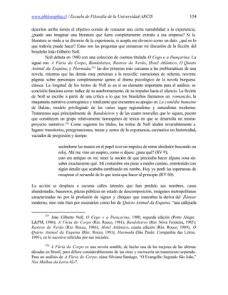 www.philosophia.cl / Escuela de Filosofía de la Universidad ARCIS                                154

descritos arriba tienen el objetivo común de restaurar una cierta narrabilidad a la experiencia,
¿puede uno imaginar una literatura que fuera completamente extraña a esa empresa? Si la
literatura se rinde a su divorcio de la experiencia, si acepta ese divorcio como un dato, ¿qué es lo
que todavía puede hacer? Estas son las preguntas que enmarcan mi discusión de la ficción del
brasileño João Gilberto Noll.
         Noll debuta en 1980 con una colección de cuentos titulada O Cego e a Dançarina. La
siguió con A Fúria do Corpo, Bandoleiros, Rastros do Verão, Hotel Atlântico, O Quieto
Animal da Esquina, y Harmada,255 las dos primeras más cercanas a las problemáticas de una
novela, mientras que las demás muy próximas a la nouvelle: narraciones de ochenta, noventa
páginas sobre personajes completamente ajenos al drama psicológico de la novela burguesa
clásica. La longitud de los textos de Noll es en sí un elemento importante para el análisis: su
concisión funciona como índice de su autoborramiento, de su impulso hacia el silencio. La ficción
de Noll se escribe a partir de una crítica a lo que los brasileños llamamos un romanção, la
maquinaria narrativa cosmogónica y totalizante que encuentra su apogeo en La comédie humaine
de Balzac, modelo privilegiado de las varias sagas regionalistas y naturalistas modernas.
Trataremos aquí principalmente de Bandoleiros y de las cuatro nouvelles que lo siguen, puesto
que constituyen un grupo relativamente homogéneo de textos en que se desarrolla un mismo
proyecto narrativo.256 Como sugieren los títulos, los textos de Noll aluden invariablemente a
lugares transitorios, peregrinaciones, trazas y restos de la experiencia, escenarios sin historicidad,
vaciados de progresión y tiempo:

                secándome las manos en el papel tuve un impulso de mirar alrededor buscando un
                reloj. Ahí me vino un suspiro, como si dijese: ¿para qué? (RV 9);
                esto era antiguo en mí: tener la noción de que precisaba hacer alguna cosa sin
                saber exactamente qué. Mi costumbre era parar a medio camino, entretenido con
                algún detalle que acababa cambiando mi rumbo. Hoy ya perdí las esperanzas de
                recuperar el recuerdo de lo que tenía que hacer al principio (RV 60).

La acción se desplaza a oscuras calles laterales que han perdido sus nombres, casas
abandonadas, basureros, plazas públicas en estado de descomposición, imágenes metropolitanas
caracterizadas no por la profusión de signos y choques que marcaban la deriva del flâneur
moderno, sino más bien por escenarios como los de Quieto Animal da Esquina: “una callejuela

        255
            Joâo Gilberto Noll, O Cego e a Dançarina, 1980, segunda edición (Porto Alegre:
L&PM, 1986); A Fúria do Corpo (Rio: Rocco, 1981); Bandoleiros (Rio: Nova Fronteira, 1985);
Rastros de Verão (Río: Rocco, 1986); Hotel Atlântico, cuarta edición (Río: Rocco, 1989); O
Quieto Animal da Esquina (Río: Rocco, 1991); Harmada (Sâo Paulo: Companhia das Letras,
1993), en lo sucesivo referidas por sus iniciales.
        256
           A Fúria do Corpo es una novela notable, de hecho una de las mejores de las últimas
décadas en Brasil, pero difiere considerablemente de las otras y merecería un tratamiento separado.
Para un análisis de A Fúria do Corpo, véase Silviano Santiago, “O Evangelho Segundo São João,”
Nas Malhas da Letra 62-7.
 