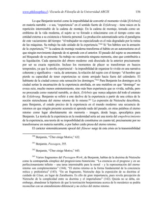 www.philosophia.cl / Escuela de Filosofía de la Universidad ARCIS                               156

         Lo que Benjamin teorizó como la imposibilidad de convertir el momento vivido [Erlebnis]
en materia narrable - o sea, “experiencia” en el sentido fuerte de Erfahrung - tiene raíces en la
repetición interminable de la cadena de montaje. En la cadena de montaje, tomada como un
emblema de la vida moderna, el sujeto se ve forzado a relacionarse con el tiempo como una
entidad externa a su existencia e historia personal. La producción automatizada sería el paradigma
de este vaciamiento del tiempo: “el trabajador no especializado es el más degradado por la rutina
de las máquinas. Su trabajo ha sido aislado de la experiencia.”260 Si “los hábitos son la armazón
de la experiencia,”261 la cadena de montaje moderna transforma el hábito en un automatismo en el
que ningún movimiento depende de ni aprende con el anterior. El pasado del sujeto se encontraría
así bloqueado de su presente. Su trabajo no construiría ninguna memoria, sino que contribuiría a
su liquidación. Cada operación del obrero moderno está disociada de la anterior precisamente
por ser su exacta repetición. Incluso los momentos de placer se transforman en huecos
temporales, ya que la atrofía experiencial - la imposibilidad de organizar lo vivido en una narrativa
coherente y significativa - vacía, de antemano, la relación del sujeto con el tiempo: “el hombre que
pierde su capacidad de tener experiencias se siente arrojado hacia fuera del calendario. El
habitante de la ciudad conoce esta sensación los domingos.”262 Para Benjamin los domingos en la
ciudad serían la encarnación de la experiencia atrofiada, en una metáfora en que “domingo” no
evoca ocio, mucho menos entretenimiento, sino más bien experiencia que es vivida, sufrida, pero
no procesada como material narrable, es decir, Erlebnis que nunca adquiere del todo el estatuto
de Erfahrung. Benjamin se refirió a este declive de la experiencia a partir de una crítica de la
noción nietzscheana del eterno retorno de lo mismo.263 La expresión de Nietzsche describiría,
para Benjamin, el estado preciso de la experiencia en el mundo moderno: una secuencia de
retornos en que ningún presente acumula ni aprende nada del pasado, en otras palabras el eterno
retorno como lugar absolutamente sin memoria - imagen, desde luego, apocalíptica para
Benjamin. La teoría de la experiencia en la modernidad sería así una teoría del empobrecimiento
de la experiencia, una teoría de su imposibilidad de constituirse en cuanto tal, precisamente por no
transformarse en materia narrable, o por haber caído presa del eterno retorno.
         El carácter sintomáticamente epocal del flâneur surge de esta crisis en la transmisibilidad

        260
              Benjamin, “Über einige Motive,” 632.
        261
              Benjamin, Passagen, 355.
        262
              Benjamin, “Über einige Motive,” 643.
        263
            Varios fragmentos del Passagen-Werk, de Benjamin, hablan de la doctrina de Nietzsche
como la contrapartida cómplice del progresivismo historicista: “La creencia en el progreso y en un
perfeccionamiento infinito - una tarea interminable para la moral - y la representación del eterno
retorno son complementarios” (144); “El eterno retorno es la forma fundamental de la conciencia
mítica y prehistórica” (143); “En un fragmento, Nietzsche deja la exposición de su doctrina al
cuidado de César, en lugar de Zarathustra. Es ello de gran importancia, pues revela percepción de
Nietzsche de la complicidad entre su doctrina y el imperialismo” (142). Quizás no se deba, sin
embargo, abandonar la hipótesis de que la teorización benjaminiana acerca de lo mesiánico se podría
reconciliar con un entendimiento diferencial y no cíclico del eterno retorno.
 