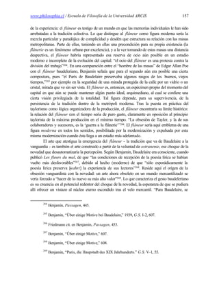 www.philosophia.cl / Escuela de Filosofía de la Universidad ARCIS                             157

de la experiencia: el flâneur es testigo de un mundo en que las memorias individuales le han sido
arrebatadas a la tradición colectiva. Lo que distingue al flâneur como figura moderna sería la
mezcla particular y paradójica de complicidad y desdén que estructura su relación con las masas
metropolitanas. Parte de ellas, teniendo en ellas una precondición para su propia existencia (la
flânerie es un fenómeno urbano por excelencia), y a la vez tomando de estas masas una distancia
despectiva, el flâneur habría representado esa reserva de ocio aún posible en un estadio
moderno e incompleto de la evolución del capital: “el ocio del flâneur es una protesta contra la
división del trabajo”264. En una comparación entre el “hombre de las masas” de Edgar Allan Poe
con el flâneur baudeleriano, Benjamin señala que para el segundo aún era posible una cierta
compostura, pues “el París de Baudelaire preservaba algunos rasgos de los buenos, viejos
tiempos,”265 por ejemplo en la seguridad de una mirada protegida de la calle por un vidrio o un
cristal, mirada que ve sin ser vista. El flâneur es, entonces, un espécimen propio del momento del
capital en que aún se puede mantener algún punto ideal, arquimediano, al cual se confiere una
cierta visión privilegiada de la totalidad. Tal figura depende, para su supervivencia, de la
persistencia de la tradición dentro de la metrópoli moderna. Tras la puesta en práctica del
taylorismo como lógica organizadora de la producción, el flâneur encontraría su límite histórico:
la relación del flâneur con el tiempo sería de puro gasto, claramente en oposición al principio
taylorista de la máxima producción en el mínimo tiempo. “La obsesión de Taylor, y la de sus
colaboradores y sucesores, es la ‘guerra a la flânerie’”266. El flâneur sería aquí emblema de una
figura moderna en todos los sentidos, posibilitada por la modernización y expulsada por esta
misma modernización cuando ésta llega a un estadio más adelantado.
         El arte que atestigua la emergencia del flâneur - la tradición que va de Baudelaire a la
vanguardia - es también el arte construido a partir de la voluntad de ostranenie, ese choque de la
novedad que desautomatizaría la percepción. Según Benjamin, Baudelaire era consciente, cuando
publicó Les fleurs du mal, de que “las condiciones de recepción de la poesía lírica se habían
vuelto más desfavorables”267, debido al hecho (moderno) de que “sólo esporádicamente la
poesía lírica preserva [  wahrt] la experiencia de sus lectores”268. Reside aquí el origen de la
obsesión vanguardista con la novedad: un arte ahora obsoleto en un mundo mercantilizado se
vería forzado a “hacer de lo nuevo su más alto valor”269. Lo que caracteriza el gesto baudeleriano
es su creencia en el potencial redentor del choque de la novedad, la esperanza de que se pudiera
allí ofrecer un vistazo al núcleo eterno escondido tras el velo mercantil. “Para Baudelaire, se


       264
             Benjamin, Passagen, 445.
       265
             Benjamin, “Über einige Motive bei Baudelaire,” 1939, G.S. I-2, 607.
       266
             Friedmann cit. en Benjamin, Passagen, 453.
       267
             Benjamin, “Über einige Motive,” 607.
       268
             Benjamin, “Über einige Motive,” 608.
       269
             Benjamin, “Paris, die Haupstadt des XIX Jahrhunderts.” G.S. V-1, 55.
 