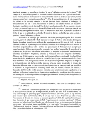 www.philosophia.cl / Escuela de Filosofía de la Universidad ARCIS                               158

trataba de arrancar, en un esfuerzo heroico, ‘lo nuevo’ del eterno retorno de lo m       ismo”270. El
choque de la novedad recapturaría el momento epifánico redentor de una experiencia reificada.
Como Fredric Jameson ha notado en un ensayo reciente, ése era el atisbo de que “el ser pudiera
otra vez, por un breve momento, desocultarse”271. Una de las manifestaciones de esta concepción
de verdad en la literatura moderna - lo que Jameson llama, siguiendo a Heidegger, el
desocultamiento del ser - sería precisamente el relato de una otredad radical, un encuentro
iluminador o epifánico con la alteridad. Uno de los tropos fundamentales de ese encuentro ha sido
el viaje, ya sea en el espacio o en el tiempo. El flâneur sería entonces un viajero que hace de sus
exploraciones en su propia ciudad un viaje a lo desconocido. Para Noll, el problema reside en el
hecho de que ya no está dada la posibilidad de remitir la deriva a la alteridad que antes sostenía y
guiaba el viaje en la literatura moderna.
        A diferencia de los viajes que constituían uno de los géneros privilegiados de la literatura
moderna, de Swift a Humboldt y Jack Kerouac, los viajes de Noll no están dotados de ninguna
función liberadora, pedagógica o edificante. La arquitectura general del texto de Noll - la deriva
constante, el foco en la primera persona, el intento individual de extraer significado del pasado, la
naturaleza temporalizada de todo - invita a una aproximación al Bildungsroman, excepto que
nunca hay ningún Bildung, puesto que los personajes han perdido la capacidad de aprender de la
experiencia o, lo que lleva a lo mismo, la experiencia ya no puede ser sintetizada para formar una
conciencia individual.272 Progresión, conflicto y resolución son aquí categorías inoperantes.
Mientras que el viaje moderno a una otredad histórica, geográfica o experiencial, forzaba al héroe
a una síntesis del pasado y a un salto en su formación, la deriva que encontramos en la ficción de
Noll empobrece a sus protagonistas aun más. La irrupción de fragmentos del pasado no desplaza
al protagonista más allá de la mismidad temporal a la que parece condenado. El proceso de
formación del sujeto pone en escena una mirada al pasado que no encuentra nada que identificar
o reconocer. A los personajes de cuarenta y tantos años, sin nombre, solteros, sin empleo y
fracasados de Noll se los podría entonces entender como una transformación significativa en la
tradición moderna del viajero/flâneur: inadaptados, negadores del mundo que los rodea, quienes,
sin embargo, no se vuelven portadores de un principio alternativo. Puesto que a la marginalidad se

        270
              Benjamin, Passagen, 351.
        271
          Fredric Jameson, “Utopia, Modernism and Death,” The Seeds of Time (Nueva York:
Columbia UP, 1994), 85.
        272
           Como César Guimarães ha apuntado, Noll reemplaza el viaje que proveía el modelo para
el Bildungsroman con otro tipo de desplazamiento, la deriva. Si, como Wim Wenders afirma, “el
viaje como tiempo de aprendizaje para comprender el mundo, este sueño, ya no es hoy pensable
para nosotros” (cit. en Guimarães 164), el ser que viaja ha sido desprovisto de todo devenir,
“movimiento de devenir otra persona se encuentra paralizado” (164). De aquí la afirmación que
hace Guimarães de que los personajes de Noll “experimentan sin constituir experiencia ” (160), en
contraste con la ficción de Peter Handke, que todavía puede ofrecer la utopía de una relación única
con objetos y así recapturar alguna narrabilidad en la experiencia. Véase su excelente análisis en
“As Imagens da Memória: Fonemas, Grafemas e Cinemas nas Narrativas da Contemporaneidade.”
Diss. Universidade Federal de Minas Gerais, 1995.
 