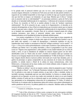 www.philosophia.cl / Escuela de Filosofía de la Universidad ARCIS                              159

le ha quitado todo el potencial redentor que una vez tuvo, estos personajes ya no pueden
encarnar ninguna afirmación. La literatura de Noll carece por tanto de toda pulsión restitutiva. La
negación de una realidad insoportable no tiene lugar en nombre de algo que la pueda trascender,
sino que más bien se resigna a ser inmanente a lo que niega. Mientras que el flâneur “siempre
está en posesión total de su individualidad”273, los personajes anónimos y grises de Noll se han
disuelto en la facticidad indiferenciada de la experiencia. A diferencia de la memoria involuntaria
en Proust, los recuerdos en Noll no se pueden plantear la tarea de “producir experiencia
sintéticamente”. De ahí la sensación de que, a pesar de la fragmentación y el desorden en la
memoria del protagonista, no hay al final un rompecabezas que reconstruir, puesto que no importa
mucho lo que pasó antes o después. En la progresión indiferenciada de la esquizofrenia, el tiempo
no es barajado sino suspendido o borrado. Parte de la confusión temporal propia del collage
moderno permanece, pero ahora el potencial redentor antes asociado a su relación
desautomatizadora con la linealidad del tiempo ha declinado definitivamente.
         Los cuentos compilados en O Cego e a Dançarina tienen lugar en áreas marginales de
las metrópolis de Brasil y retratan el choque entre signos de la modernización frenética a que el
país había sido sujetado y el estado de desesperanza y destitución simbólica en que las
empobrecidas clases medias se encontraron al final del “milagro económico” de los setenta274. O
Cego e a Dançarina enfoca primordialmente a ciertos tipos excéntricos: hijos adolescentes de ex
militantes que habían visto a sus padres derrotados y ahora se preguntaban lo que iba a pasar
(como en “Alguma coisa urgentemente”), niños perdidos en una ciudad rodeados por un clima de
miedo y terror, en que la abundancia de soldados no anuncia ninguna guerra con dos lados
identificables (como en “Duelo antes da noite”), hombres de mediana edad que examinan sus
fracasos en un lenguaje desprovisto de toda sentimentalidad (en “O filho do Homem”). El libro no
hace ninguna alusión directa al proceso político atravesado por el país bajo dictadura, pero su
galería de personajes es apenas comprensible sin una conciencia de al menos dos fenómenos
paralelos: la entrada masiva a Brasil de la cultura de masas norteamericana, sobre todo
Hollywood, y el desencanto de las clases medias con la lucha militante contra el régimen, con la
consiguiente caída en la melancolía.
         “Marilyn no inferno,” uno de sus mejores cuentos, relata los preparativos para “el primer
western filmado en Brasil,” con “la Baixada Fluminense imitando las praderas de Arizona” (CD
36). La película es una copia en el grado enésimo, en que todo es falso o simulado, incluso la
inevitable mexicana, interpretada aquí por una india brasileña. La historia es contada desde la
perspectiva de un figurante, un joven cuya madre está muriendo de cáncer en un sucio hospital
público, mientras él sueña que tras su minúsculo papel en este simulacro de western conseguirá
una oportunidad en las ultrapopulares telenovelas de la todopoderosa TV Globo. El énfasis de
Noll reside en el contraste entre las dimensiones épicas del western como género (alimentando los
sueños grandiosos del joven) y la pobreza patética de su situación. Mientras sueña con Marilyn

        273
              Fournel cit. en Benjamin, Passagen, 447.
        274
           “Todo el libro, del primero al último cuento, yuxtapone las más extravagantes realidades
del imaginario brasileño de fines de los 1970 “ Francisco Caetano Lopes Júnior, “A Questão Pós-
Moderna Vista da Periferia: O Caso João Gilberto Noll,” Hispania 74 (1994), 60.
 