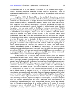 www.philosophia.cl / Escuela de Filosofía de la Universidad ARCIS                                    16

experiencia más allá de su pura facticidad. La literatura de Noll decididamente se negaría a
afirmar: permanece cínicamente sospechosa de toda restitución, oponiéndose a todos los
proyectos mnemónico-restitutivos y elaborando una estrategia que podríamos llamar amnésico-
destitutiva.
         Lumpérica (1983), de Diamela Eltit, moviliza también la dimensión del anonimato
presente en Noll, pero aquí el anonimato está dotado de una función potencialmente liberadora: la
comunión de la protagonista con los cuerpos desvalidos de los mendigos en la plaza pública
parece inventar una política y una sexualidad alternativa al terror que se cierne sobre la ciudad,
terror filtrado por la violencia fálica que emana del letrero de la plaza. El tropo dominante en el
texto de Eltit es la prosopopeya: la voz de L. Iluminada es la única instancia en que el lumpen,
inarticulado y sin voz, puede inscribir su desdicha en lo concreto metropolitano. “Mujer”,
“lumpen” y “América” se encuentran en el significante “Lumpérica”, y la misa negra de Eltit viene
a representar un espacio marginal y utópico que, si bien no sobrevive a la luz de la mañana,
anuncia su repetición cíclica para la noche siguiente. En Los vigilantes (1994), novela
postdictatorial, enlutada por excelencia, el gesto restitutivo se lleva al punto límite de la redención:
la protagonista es ahora la única reserva incontaminada en una polis completamente devorada por
el olvido. El colectivo de los destituidos de Lumpérica pasa ahora a segundo plano,
borrosamente vislumbrado al fondo, en el mejor de los casos, como una masa impotente,
perseguida y victimizada, en todo dependiente de la filantropía caridosa de la protagonista. El
motivo cristiano, presente en Lumpérica pero sometido a un herético y ateo eterno retorno,
adquiere una posición dominante en la tropología de Los vigilantes. Este cambio se expresa
también en la temporalidad que organiza la novela, la cual se aleja del eterno retorno y adopta lo
apocalíptico. Mi lectura explora el salto desde la temporalidad del eterno retorno en Lumpérica
a la temporalidad del último día en Los vigilantes, leyéndolo como síntoma mismo de la
interminabilidad - aunque no inmutabilidad - del imperativo del duelo.
         He dejado En estado de memoria (1990), de Tununa Mercado, para el final, porque en
cierto sentido este texto provee la clave maestra con la que se interpretan todos los demás. En
efecto, la novela de Mercado - pretendamos por el momento que aún puede llamársela así - me
parece el texto fundamental de la postdictadura latinoamericana. Opera, fundamentalmente, con
las ruinas de la derrota histórica. Trata de procesar la experiencia del exilio, de reactivar un
compromiso intenso, aunque problemático, con el psicoanálisis y, sobre todo, reflexionar sobre el
estatuto abismal de la escritura en duelo - labor hercúlea permeada por singular confrontación con
la Fenomenología del espíritu, de Hegel. Narrando una serie de hechos en la vida del sujeto
escritor durante su exilio en Francia (1967-1970) y en México (1974-1986), hasta el regreso a
Argentina tras la restauración de la democracia, el texto de Mercado ocupa una posición liminal
entre lo novelístico, lo autobiográfico, y lo teórico: si bien los datos biográficos tienten al lector a
asociar la voz textual con la persona de Mercado, el mismo texto, con su complejo juego de
aproximaciones y alejamientos, duplicaciones, réplicas y fantasmagorías, se encarga de barajar las
señas de identidad. Somatizaciones del trauma, espectrales baúles recordatorios de los
desaparecidos, insólitos reencuentros con el paisaje urbano, siniestros retornos de lo reprimido:
todo, en Mercado, es remembranza de la pérdida; no hay, en En estado de memoria,
retrospección que no esté activada por el trabajo del duelo. Escrito bajo el signo de la
enfermedad -psíquica, corpórea, afectiva - el texto de Mercado no acepta ninguna
 