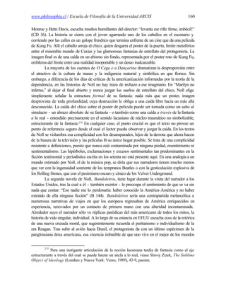 www.philosophia.cl / Escuela de Filosofía de la Universidad ARCIS                               160

Monroe y Bette Davis, escucha insultos humillantes del director: “levanta ese rifle firme, imbécil!”
(CD 36). La historia se cierra con el joven agarrando uno de los caballos en el escenario y
corriendo por las calles en un galope frenético que termina enfrente de un cine que da una película
de Kung Fu. Allí el caballo arroja al chico, quien desgarra el poster de la puerta, límite metafórico
entre el miserable mundo de Caxias y las glamorosas fantasías de estrellato del protagonista. La
imagen final es de una caída en un abismo sin fondo, representada por el poster roto de Kung Fu,
emblema del límite entre una realidad insoportable y un deseo inalcanzable.
         La mayoría de los cuentos de O Cego e a Dançarina dramatizan la desproporción entre
el atractivo de la cultura de masas y la indigencia material y simbólica en que florece. Sin
embargo, a diferencia de los días de críticas de la americanización informadas por la teoría de la
dependencia, en las historias de Noll no hay traza de rechazo a ese imaginario. En “Marilyn no
inferno,” al dejar el final abierto y nunca juzgar los sueños de estrellato del chico, Noll elige
simplemente señalar la estructura formal de su fantasía: nada más que un poster, imagen
desprovista de toda profundidad, cuya destrucción le obliga a una caída libre hacia un más allá
desconocido. La caída del chico sobre el poster de película puede ser tomada como un salto al
simulacro - un abrazo absoluto de su fantasía - o también como una caída a través de la fantasía
a lo real - entendido precisamente en el sentido lacaniano de núcleo traumático no simbolizable,
estructurante de la fantasía.275 En cualquier caso, el punto crucial es que el texto no provee un
punto de referencia seguro desde el cual el lector pueda observar y juzgar la caída. En los textos
de Noll se vislumbra esa complicidad con los desamparados, hijos de la derrota que ahora hacen
de la basura de la televisión y las películas B su único hogar posible. Se trata de una complicidad
resistente a definiciones, puesto que nunca está contaminada por ninguna piedad, resentimiento ni
sentimentalismo. Las hipérboles, exclamaciones y excesos sentimentales tan predominantes en la
ficción testimonial y periodística escrita en los setenta no está presente aquí. En una analogía a un
mundo estimado por Noll, el de la música pop, se diría que sus narradores tienen mucho menos
que ver con la ingenuidad sonriente de los tempranos Beatles o con la gesticulación explosiva de
los Rolling Stones, que con el pesimismo oscuro y cínico de los Velvet Underground.
         La segunda novela de Noll, Bandoleiros, tiene lugar durante la visita del narrador a los
Estados Unidos, tras la cual a él - también escritor - le preocupa el sentimiento de que se va sin
nada que contar: “Eso nadie me lo perdonaría: haber conocido la América-América y no haber
extraído de ella ninguna ficción” (B 144). Bandoleiros sería una contrapartida melancólica a
numerosas narrativas de viajes en que los europeos regresaban de América enriquecidos en
experiencia, renovados por un contacto de primera mano con una alteridad incontaminada.
Alrededor suyo el narrador sólo ve réplicas paródicas del más americano de todos los mitos, la
historia de vida singular, individual. A lo largo de su estancia en EEUU escucha ecos de la retórica
de una nueva cruzada moral, que sugerentemente recuerda el puritanismo e individualismo de la
era Reagan. Tras subir al avión hacia Brasil, el protagonista da con un último espécimen de la
panglossiana doxa americana, esa creencia imbatible de que uno vive en el mejor de los mundos


        275
           Para una instigante articulación de la noción lacaniana tardía de fantasía como el eje
estructurante a través del cual se puede lanzar un ancla a lo real, véase Slavoj Zizek, The Sublime
Object of Ideology (Londres y Nueva York: Verso, 1989), 43-9, passim.
 