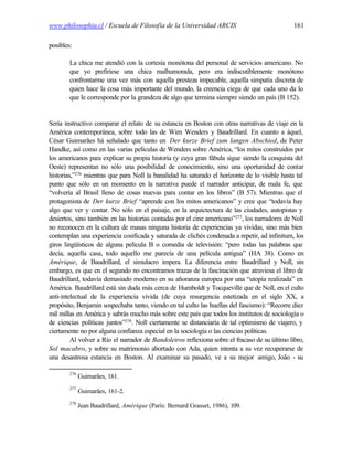 www.philosophia.cl / Escuela de Filosofía de la Universidad ARCIS                              161

posibles:

        La chica me atendió con la cortesía monótona del personal de servicios americano. No
        que yo prefiriese una chica malhumorada, pero era indiscutiblemente monótono
        confrontarme una vez más con aquella presteza impecable, aquella simpatía discreta de
        quien hace la cosa más importante del mundo, la creencia ciega de que cada uno da lo
        que le corresponde por la grandeza de algo que termina siempre siendo un país (B 152).


Sería instructivo comparar el relato de su estancia en Boston con otras narrativas de viaje en la
América contemporánea, sobre todo las de Wim Wenders y Baudrillard. En cuanto a áquel,
César Guimarães há señalado que tanto en Der kurze Brief zum langen Abschied, de Peter
Handke, así como en las varias películas de Wenders sobre América, “los mitos construidos por
los americanos para explicar su propia historia (y cuya gran fábula sigue siendo la conquista del
Oeste) representan no sólo una posibilidad de conocimiento, sino una oportunidad de contar
historias,”276 mientras que para Noll la banalidad ha saturado el horizonte de lo visible hasta tal
punto que sólo en un momento en la narrativa puede el narrador anticipar, de mala fe, que
“volvería al Brasil lleno de cosas nuevas para contar en los libros” (B 57). Mientras que el
protagonista de Der kurze Brief “aprende con los mitos americanos” y cree que “todavía hay
algo que ver y contar. No sólo en el paisaje, en la arquictectura de las ciudades, autopistas y
desiertos, sino también en las historias contadas por el cine americano”277, los narradores de Noll
no reconocen en la cultura de masas ninguna historia de experiencias ya vividas, sino más bien
contemplan una experiencia cosificada y saturada de clichés condenada a repetir, ad infinitum, los
giros lingüísticos de alguna película B o comedia de televisión: “pero todas las palabras que
decía, aquella casa, todo aquello me parecía de una película antigua” (HA 38). Como en
Amérique, de Baudrillard, el simulacro impera. La diferencia entre Baudrillard y Noll, sin
embargo, es que en el segundo no encontramos trazas de la fascinación que atraviesa el libro de
Baudrillard, todavía demasiado moderno en su añoranza europea por una “utopía realizada” en
América. Baudrillard está sin duda más cerca de Humboldt y Tocqueville que de Noll, en el culto
anti-intelectual de la experiencia vivida (de cuya resurgencia estetizada en el siglo XX, a
propósito, Benjamin sospechaba tanto, viendo en tal culto las huellas del fascismo): “Recorre diez
mil millas en América y sabrás mucho más sobre este país que todos los institutos de sociología o
de ciencias políticas juntos”278. Noll ciertamente se distanciaría de tal optimismo de viajero, y
ciertamente no por alguna confianza especial en la sociología o las ciencias políticas.
         Al volver a Río el narrador de Bandoleiros reflexiona sobre el fracaso de su último libro,
Sol macabro, y sobre su matrimonio abortado con Ada, quien intenta a su vez recuperarse de
una desastrosa estancia en Boston. Al examinar su pasado, ve a su mejor amigo, João - su

        276
              Guimarães, 161.
        277
              Guimarães, 161-2.
        278
              Jean Baudrillard, Amérique (París: Bernard Grasset, 1986), 109.
 