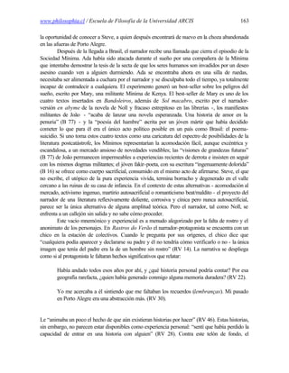 www.philosophia.cl / Escuela de Filosofía de la Universidad ARCIS                              163

la oportunidad de conocer a Steve, a quien después encontrará de nuevo en la choza abandonada
en las afueras de Porto Alegre.
         Después de la llegada a Brasil, el narrador recibe una llamada que cierra el episodio de la
Sociedad Mínima. Ada había sido atacada durante el sueño por una compañera de la Mínima
que intentaba demostrar la tesis de la secta de que los seres humanos son invadidos por un deseo
asesino cuando ven a alguien durmiendo. Ada se encontraba ahora en una silla de ruedas,
necesitaba ser alimentada a cuchara por el narrador y se disculpaba todo el tiempo, ya totalmente
incapaz de contradecir a cualquiera. El experimento generó un best-seller sobre los peligros del
sueño, escrito por Mary, una militante Mínima de Kenya. El best-seller de Mary es uno de los
cuatro textos insertados en Bandoleiros, además de Sol macabro, escrito por el narrador-
versión en abyme de la novela de Noll y fracaso estrepitoso en las librerías -, los manifiestos
militantes de João - “acaba de lanzar una novela esperanzada. Una historia de amor en la
penuria” (B 77) - y la “poesía del hambre” e        scrita por un jóven mártir que había decidido
cometer lo que para él era el único acto político posible en un país como Brasil: el poema-
suicidio. Si uno toma estos cuatro textos como una caricatura del espectro de posibilidades de la
literatura postcatástrofe, los Mínimos representarían la acomodación fácil, aunque excéntrica y
escandalosa, a un mercado ansioso de novedades vendibles; las “visiones de grandezas futuras”
(B 77) de João permanecen impermeables a experiencias recientes de derrota e insisten en seguir
con los mismos dogmas militantes; el jóven fakir-poeta, con su escritura “ingenuamente dolorida”
(B 16) se ofrece como cuerpo sacrificial, consumido en el mismo acto de afirmarse. Steve, el que
no escribe, el utópico de la pura experiencia vivida, termina borracho y degenerado en el valle
cercano a las ruinas de su casa de infancia. En el contexto de estas alternativas - acomodación al
mercado, activismo ingenuo, martirio autosacrificial o romanticismo beat/maldito - el proyecto del
narrador de una literatura reflexivamente doliente, corrosiva y cínica pero nunca autosacrificial,
parece ser la única alternativa de alguna amplitud teórica. Pero el narrador, tal como Noll, se
enfrenta a un callejón sin salida y no sabe cómo proceder.
         Este vacío mnemónico y experiencial es a menudo alegorizado por la falta de rostro y el
anonimato de los personajes. En Rastros do Verão el narrador-protagonista se encuentra con un
chico en la estación de colectivos. Cuando le pregunta por sus orígenes, el chico dice que
“cualquiera podía aparecer y declararse su padre y él no tendría cómo verificarlo o no - la única
imagen que tenía del padre era la de un hombre sin rostro” (RV 14). La narrativa se despliega
como si al protagonista le faltaran hechos significativos que relatar:

        Había andado todos esos años por ahí, y ¿qué historia personal podría contar? Por esa
        geografía rarefacta, ¿quien había generado conmigo alguna memoria duradera? (RV 22).

        Yo me acercaba a él sintiendo que me faltaban los recuerdos (lembranças). Mi pasado
        en Porto Alegre era una abstracción más. (RV 30).


Le “animaba un poco el hecho de que aún existieran historias por hacer” (RV 46). Estas historias,
sin embargo, no parecen estar disponibles como experiencia personal: “sentí que había perdido la
capacidad de entrar en una historia con alguien” (RV 28). Contra este telón de fondo, el
 