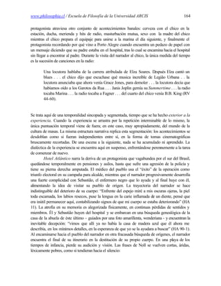 www.philosophia.cl / Escuela de Filosofía de la Universidad ARCIS                               164

protagonista atraviesa otro conjunto de acontecimientos banales: cerveza con el chico en la
estación, ducha, merienda y hits de radio, masturbación mutua, sexo con la madre del chico
mientras el chico prepara el equipaje para unirse a la marina el día siguiente, y finalmente el
protagonista recordando por qué vino a Porto Alegre cuando encuentra un pedazo de papel con
un mensaje diciendo que su padre estaba en el hospital, tras lo cual se encamina hacia el hospital
sin llegar a encontrar al padre. Durante la visita del narrador al chico, la única medida del tiempo
es la sucesión de canciones en la radio:

        Una locutora hablaba de la carrera atribulada de Elza Soares. D         espués Elza cantó un
        blues . . . el chico dijo que escuchase qué musica increíble de Legião Urbana . . la
        locutora anunciaba que ahora venía Grace Jones, para demoler . . . la locutora decía que
        habíamos oído a los Garotos da Rua . . . Janis Joplin gemía su Summertime . . . la radio
        tocaba Marina . . . la radio tocaba a Fagner . . . del cuarto del chico venía B.B. King (RV
        44-60).


Se trata aquí de una temporalidad sincopada y segmentada, tiempo que se ha hecho exterior a la
experiencia. Cuando la experiencia se arrastra por la repetición interminable de lo mismo, la
única puntuación temporal viene de fuera; en este caso, muy apropiadamente, del mundo de la
cultura de masas. La misma estructura narrativa replica esta segmentación: los acontecimientos se
desdoblan como si fueran independientes entre sí, en la forma de tomas cinematográficas
bruscamente recortadas. De una escena a la siguiente, nada se ha acumulado ni aprendido. La
dialéctica de la experiencia se encuentra aquí en suspenso, enfrentándose perennemente a la tarea
de comenzar de nuevo.
         Hotel Atlântico narra la deriva de un protagonista que vagabundea por el sur del Brasil,
quedándose temporalmente en pensiones y asilos, hasta que sufre una agresión de la policía y
tiene su pierna derecha amputada. El médico del pueblo usa el “éxito” de la operación como
triunfo electoral en su campaña para alcalde, mientras que el narrador progresivamente desarrolla
una fuerte complicidad con Sebastião, el enfermero negro que lo ayuda y al final huye con él,
alimentando la idea de visitar su pueblo de origen. La trayectoria del narrador se hace
indistinguible del deterioro de su cuerpo: “Enfrente del espejo miré a mis oscuras ojeras, la piel
toda escamada, los labios resecos, puse la lengua en la carie inflamada de un diente, pensé que
era inútil permanecer aquí, contabilizando signos de que mi cuerpo se estaba deteriorando” (HA
11). La atrofia en su memoria es alegorizada físicamente, en continuas pérdidas de sentidos y
miembros. Él y Sebastião huyen del hospital y se embarcan en una búsqueda genealógica de la
casa de la abuela de éste último - guiados por una foto amarillenta, wenderiana - y encuentran la
inevitable decepción: “vimos que allí ya no había la casa de madera azul que él ahora me
describía, en los mínimos detalles, en la esperanza de que yo se la ayudara a buscar” (HA 90-1).
Al encaminarse hacia el pueblo del narrador en otra fracasada búsqueda de orígenes, el narrador
encuentra el final de su itinerario en la destitución de su propio cuerpo. En una playa de los
tiempos de infancia, pierde su audición y visión. Las frases de Noll se vuelven cortas, áridas,
léxicamente pobres, como si tendieran hacia el silencio:
 