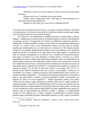 www.philosophia.cl / Escuela de Filosofía de la Universidad ARCIS                               165

                Sebastião me sentó en la arena. Se quedó a mi lado, con una de las manos firme
        en mi nuca.
                Entonces miró el mar. Yo también, el mar oscuro del sur.
                Después volvió la cabeza para el lado y miró hacia mí. Del movimiento de sus
        labios sólo conseguí leer la palabra mar.
                Después me volví ciego, ya no veía el mar ni a Sebastião (HA 98).


El encuentro con los orígenes termina en silencio y en ceguera, sin nada acumulado ni descubierto
en la peregrinación. En contraste con gran parte de la tradición moderna, no queda aquí ninguna
reserva de potencial subversivo en el solitario romántico.
         Por oposición a la multiplicación de nombres observada en Ricardo Piglia y Silviano
Santiago - estrategia que les permite esquivar, de distintas maneras, la crisis de la narrabilidad de
la experiencia al poner a la disposición de la ficción una infinidad de experiencias apócrifas e
impersonales - la búsqueda fallida de orígenes en Noll subraya una imposibilidad fundamental de
constituir un nombre propio. Como acontecimiento iterativo, una firma debe ser siempre
repetible pero absolutamente única en cada una de sus ocurrencias. En Noll, ningún encuentro
verdadero con la alteridad, ningún momento epifánico, provee la reordenación de la experiencia
pasada que permita la emergencia de un sujeto capaz de una firma singular. El anonimato de
todos sus narradores-protagonistas es así coherente con el contenido de la experiencia narrada.
Para sujetos ya disueltos en la pura facticidad, el nombre propio se convierte en un punto
trascendental de anclaje ya desde siempre inalcanzable, imaginario. Junto con la posibilidad de un
nombre propio se desvanece toda interioridad: “Incluso lo que en rigor pertenecería al universo
de la subjetividad, de lo privado, en la ficción de Noll se transforma en una especie de mezcla, de
lugar de paso entre la exposición y la intimidad”280. La disolución de los nombres se extiende a los
sustantivos comunes: “no, mi niño, no todo tiene nombre en esta ingrata vida” (H 53). La
ausencia de una instancia sintetizadora hace que el mundo y los personajes se arrastren en lo
innombrado. Las ventanas y galerías de cristal que Flora Süssekind indica como cruciales en la
literatura brasileña contemporánea - “la teatralización del lenguaje del espectáculo, convirtiendo la
prosa en una vitrina donde se exponen y observan personajes sin fondo, sin privacidad, casi
imágenes de video en un texto espejeado”281 - también representan, entonces, una ruptura
violenta entre los sujetos y algún momento de su pasado, ruptura que les impide reordenar su
experiencia pasada. La oposición entre Piglia/Santiago y Noll es entonces un contraste entre dos
estrategias diferentes de impersonalidad en la época del declive del nombre propio. La antinomia
(¿o una contradicción en última instancia dialectizable?) que debe comprenderse aquí estriba en el
contraste entre la impersonalidad por profusión, de Piglia o Santiago, y la impersonalidad
rarefacta de Noll. Mientras que en Piglia y Santiago la multiplicación de nombres propios
garantiza alguna posibilidad de producir subjetividades apócrifas, en Noll el sujeto se ha disuelto

        280
              Flora Süssekind, “Ficção 80: Dobradiças e Vitrines,” Papéis Colados (Río: UFRJ,
1993), 243.
        281
              Süssekind, “Ficção 80,” 240.
 