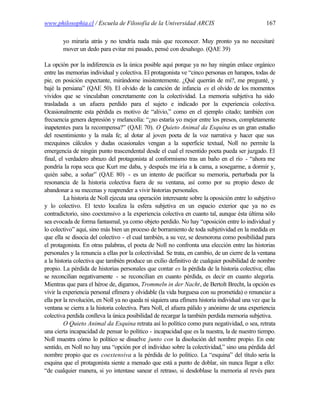 www.philosophia.cl / Escuela de Filosofía de la Universidad ARCIS                                167

        yo miraría atrás y no tendría nada más que reconocer. Muy pronto ya no necesitaré
        mover un dedo para evitar mi pasado, pensé con desahogo. (QAE 39)

La opción por la indiferencia es la única posible aquí porque ya no hay ningún enlace orgánico
entre las memorias individual y colectiva. El protagonista ve “cinco personas en harapos, todas de
pie, en posición expectante, mirándome insistentemente. ¿Qué querrán de mí?, me pregunté, y
bajé la persiana” (QAE 50). El olvido de la canción de infancia es el olvido de los momentos
vividos que se vinculaban concretamente con la colectividad. La memoria subjetiva ha sido
trasladada a un afuera perdido para el sujeto e indicado por la experiencia colectiva.
Ocasionalmente esta pérdida es motivo de “alivio,” como en el ejemplo citado; también con
frecuencia genera depresión y melancolía: “¿no estaría yo mejor entre los presos, completamente
inapetentes para la recompensa?” (QAE 70). O Quieto Animal da Esquina es un gran estudio
del resentimiento y la mala fe; al dotar al joven poeta de la voz narrativa y hacer que sus
mezquinos cálculos y dudas ocasionales vengan a la superficie textual, Noll no permite la
emergencia de ningún punto trascendental desde el cual el resentido poeta pueda ser juzgado. El
final, el verdadero abrazo del protagonista al conformismo tras un baño en el río - “ahora me
pondría la ropa seca que Kurt me daba, y después me iría a la cama, a sosegarme, a dormir y,
quién sabe, a soñar” (QAE 80) - es un intento de pacificar su memoria, perturbada por la
resonancia de la historia colectiva fuera de su ventana, así como por su propio deseo de
abandonar a su mecenas y reaprender a vivir historias personales.
         La historia de Noll ejecuta una operación interesante sobre la oposición entre lo subjetivo
y lo colectivo. El texto localiza la esfera subjetiva en un espacio exterior que ya no es
contradictorio, sino coextensivo a la experiencia colectiva en cuanto tal, aunque ésta última sólo
sea evocada de forma fantasmal, ya como objeto perdido. No hay “oposición entre lo individual y
lo colectivo” aquí, sino más bien un proceso de borramiento de toda subjetividad en la medida en
que ella se disocia del colectivo - el cual también, a su vez, se desmorona como posibilidad para
el protagonista. En otras palabras, el poeta de Noll no confronta una elección entre las historias
personales y la renuncia a ellas por la colectividad. Se trata, en cambio, de un cierre de la ventana
a la historia colectiva que también produce un exilio definitivo de cualquier posibilidad de nombre
propio. La pérdida de historias personales que contar es la pérdida de la historia colectiva; ellas
se reconcilian negativamente - se reconcilian en cuanto pérdida, es decir en cuanto alegoría.
Mientras que para el héroe de, digamos, Trommeln in der Nacht, de Bertolt Brecht, la opción es
vivir la experiencia personal efímera y olvidable (la vida burguesa con su prometida) o renunciar a
ella por la revolución, en Noll ya no queda ni siquiera una efímera historia individual una vez que la
ventana se cierra a la historia colectiva. Para Noll, el afuera pálido y anónimo de una experiencia
colectiva perdida conlleva la única posibilidad de recargar la también perdida memoria subjetiva.
         O Quieto Animal da Esquina retrata así lo político como pura negatividad, o sea, retrata
una cierta incapacidad de pensar lo político - incapacidad que es la nuestra, la de nuestro tiempo.
Noll muestra cómo lo político se disuelve junto con la disolución del nombre propio. En este
sentido, en Noll no hay una “opción por el individuo sobre la colectividad,” sino una pérdida del
nombre propio que es coextensiva a la pérdida de lo político. La “esquina” del título sería la
esquina que el protagonista siente a menudo que está a punto de doblar, sin nunca llegar a ello:
“de cualquier manera, si yo intentase sanear el retraso, si desdoblase la memoria al revés para
 