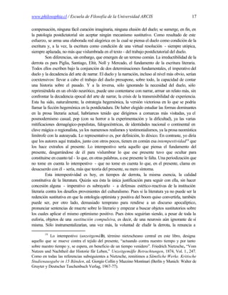 www.philosophia.cl / Escuela de Filosofía de la Universidad ARCIS                                  17

compensación, ninguna fácil curación imaginaria, ninguna elusión del duelo; se sumerge, en fin, en
la patología postdictatorial sin aceptar ningún mecanismo sustitutivo. Como resultado de este
esfuerzo, se arma una elaborada red alegórica en la cual se piensa el duelo como condición de la
escritura y, a la vez, la escritura como condición de una virtual resolución - siempre utópica,
siempre aplazada, no más que vislumbrada en el texto - del trabajo postdictatorial del duelo.
          Son diferencias, sin embargo, que emergen de un terreno común. La irreductibilidad de la
derrota es para Piglia, Santiago, Eltit, Noll y Mercado, el fundamento de la escritura literaria.
Todos ellos escriben bajo la conjunción de dos determinaciones fundamentales, el imperativo del
duelo y la decadencia del arte de narrar. El duelo y la narración, incluso al nivel más obvio, serían
coextensivos: llevar a cabo el trabajo del duelo presupone, sobre todo, la capacidad de contar
una historia sobre el pasado. Y a la inversa, sólo ignorando la necesidad del duelo, sólo
reprimiéndola en un olvido neurótico, puede uno contentarse con narrar, armar un relato más, sin
confrontar la decadencia epocal del arte de narrar, la crisis de la transmisibilidad de experiencia.
Esta ha sido, naturalmente, la estrategia hegemónica, la versión victoriosa en lo que se podría
llamar la ficción hegemónica en la postdictadura. De haber elegido estudiar las formas dominantes
en la prosa literaria actual, habríamos tenido que dirigirnos a comarcas más visitadas, ya el
posmodernismo casual, pop (con su horror a la experimentación y la dificultad), ya las varias
mitificaciones demagógico-populistas, falogocéntricas, de identidades nacional o continental en
clave mágica o regionalista, ya los numerosos realismos y testimonialismos, ya la prosa neomística
limítrofe con la autoayuda. Lo representativo es, por definición, lo dóxico. En contraste, yo diría
que los autores aquí tratados, junto con otros pocos, tienen en común esa intempestividad19 que
los hace extraños al presente. Lo intempestivo sería aquello que piensa el fundamento del
presente, desgarrándose de él para vislumbrar lo que ese presente tuvo que ocultar para
constituirse en cuanto tal - lo que, en otras palabras, a ese presente le falta. Una periodización que
no tome en cuenta lo intempestivo - que no tome en cuenta lo que, en el presente, clama en
desacuerdo con él - sería, más que teoría del presente, su mero síntoma.
          Esta intempestividad es hoy, en tiempos de derrota, la misma esencia, la calidad
constitutiva de la literatura. Quizás sea ésta la única justificación para seguir con ella, sin hacer
concesión alguna - imperativo es subrayarlo - a defensas estético-reactivas de la institución
literaria contra los desafíos provenientes del culturalismo. Pues si la literatura ya no puede ser la
redención sustitutiva en que la ontología optimista y positiva del boom quiso convertirla, también
puede ser, por otro lado, demasiado temprano para rendirse a un discurso apocalíptico,
pronunciar sentencias de muerte sobre lo literario y empezar a buscar objetos sustitutorios sobre
los cuales aplicar el mismo optimismo positivo. Pues éstos seguirían siendo, a pesar de toda la
euforia, objetos de una sustitución compulsiva, es decir, de una neurosis aún ignorante de sí
misma. Sólo instrumentalizarían, una vez más, la voluntad de eludir la derrota, la renuncia a

        19
           Lo intempestivo (unzeitgemäβ), término nietzscheano central en este libro, designa
aquello que se mueve contra el tejido del presente, “actuando contra nuestro tiempo y por tanto
sobre nuestro tiempo y, se espera, en beneficio de un tiempo venidero”. Friedrich Nietzsche, “Vom
Nutzen und Nachtheil der Historie für Leben,” Unzeitgemäße Betrachtungen, 1874, Vol. 1., 247.
Como en todas las referencias subsiguientes a Nietzsche, remitimos a Sämtliche Werke. Kritische
Studienausgabe in 15 Bänden, ed. Giorgio Collin y Mazzino Montinari (Berlín y Munich: Walter de
Gruyter y Deutscher Taschenbuch Verlag, 1967-77).
 