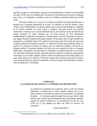www.philosophia.cl / Escuela de Filosofía de la Universidad ARCIS                               170

aquél que no quiere ir a punto alguno, aquél que en microexplosiones se disuelve en la lisa pantalla
del ciego” (H 80). Este es el lenguaje que lo reconecta con las fundaciones de la polis: un lenguaje
que se abre a lo contingente, lo aleatorio, como en el balbuceo puramente afectivo de un niño
mudo.
        Harmada revisita así el romance de fundação, la tradición novelística brasileña que se
pregunta por el momento fundacional de la polis. Tal tradición, de José de Alencar a Jorge
Amado y João Ubaldo Ribeiro, ha ofrecido algunas de las versiones más ideológicas y totalitarias
de la historia brasileña. De modo teatral y estilizado, Harmada revisita esta tradición
irónicamente: el retrato ya no es de una fundación heroica, sino más bien un acto de memoria que
intenta reconstruir las ruinas. Mientras que los textos previos de Noll deconstruían
cuidadosamente la experiencia individual y el nombre propio, Harmada representa el regreso a
una imagen fantasmal, espectral, del pasado colectivo. El encuentro entre la figura histórica del
protagonista y el fundador mítico de la ciudad en la escena que cierra de la novela, nos sitúa entre
el regreso espectral de fragmentos pasados y la imagen de un futuro que permanece abierto. El
regreso de la dimensión colectiva no implica aquí una afirmación c        onfiada y activista de un
programa político. El momento afirmativo del texto yace en la sugestión de que en el lenguaje
balbuceante y presimbólico del niño mudo se vislumbraría una relación alternativa con la polis.
Los murmullos incoherentes del niño parecieran preservar espectros y fantasmas supuestamente
exorcizados. En un círculo completo, entonces, desde la deconstrucción del nombre propio a un
vago, frágil regreso de lo colectivo, Noll parece sugerir que la literatura aún podría, al menos,
tener una tarea afirmativa: develar la melancolía y el duelo irresuelto enterrados bajo los heroicos
mitos de fundaciones e identidades.




                              CAPÍTULO 8
          LA ESCRITURA DEL DUELO Y LA PROMESA DE RESTITUCIÓN

                         La ciudad real se despedaza en la memoria, ahora es sólo una estampa
                         golpeteada y cincelada para el sueño, irregular, antigua, con ese aire
                         espeso anterior a la tormenta que agrava los monumentos y las fachadas
                         de piedra.. . . Es la misma, pequeña ciudad. Pero ¿por qué vuelve? ¿Qué
                         cuentas viene a saldar, qué recriminaciones lanza, qué amargos reproches
                         segrega? El sueño es también eso: un recordatorio de lo que no se ha
                         vivido, de lo que pugnaba por dejar una huella en nosotros, sin
                         conseguirlo.
                                                         (Tununa Mercado)283

        283
              Tununa Mercado, Canon de alcoba (Buenos Aires: Ada Korn, 1988), 52-3.
 
