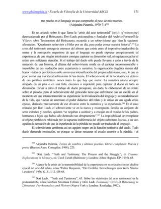 www.philosophia.cl / Escuela de Filosofía de la Universidad ARCIS                                171

                me pruebo en el lenguaje en que compruebo el peso de mis muertos.
                                       (Alejandra Pizarnik, 1970-71)284

         En un artículo sobre lo que llama la “crisis del acto testimonial” [crisis of witnessing]
desencadenada por el Holocausto, Dori Laub, psicoanalista y fundador del Archivo Fortunoff de
Vídeos s   obre Testimonios del Holocausto, recuerda a un sobreviviente que hizo la siguiente
afirmación: “Queríamos sobrevivir a Hitler por un día, para poder contar nuestra historia”.285 La
crisis del testimonio emergería entonces del abismo que existe entre el imperativo irreductible de
narrar y la percepción angustiosa de que el lenguaje no puede expresar completamente tal
experiencia, de que ningún interlocutor consigue capturar su dimensión real, ni siquiera escuchar el
relato con suficiente atención. Si el trabajo del duelo sólo puede llevarse a cabo a través de la
narración de una historia, el dilema del sobreviviente reside en el carácter inconmensurable e
irresoluble de esa mediación entre experiencia y narrativa: la organización diegética misma del
horror vivido es percibida no sólo como una intensificación del propio sufrimiento, sino, lo que es
peor, como una traición al sufrimiento de los demás. El sobreviviente de la hecatombe es víctima
de esa parálisis simbólica: nunca narra lo que hay que narrar. La narrativa estaría siempre
atrapada en un plus o en una falta, excesiva o impotente para capturar el duelo en toda su
dimensión. Llevar a cabo el trabajo de duelo presupone, sin duda, la elaboración de un relato
sobre el pasado, pero el sobreviviente del genocidio tiene que enfrentarse con un escollo en el
momento en que intenta transmitir su experiencia: la trivialización del lenguaje y la estandarización
de la vida, que vacían de antemano el poder didáctico del relato y lo sitúan en una aguda crisis
epocal, derivada precisamente de ese divorcio entre la narrativa y la experiencia.286 En el caso
relatado por Dori Laub, el sobreviviente ve en la nueva y recompuesta familia un conjunto de
seres extraños y hostiles, quienes “se negaban a sustituir y a encajar en el mundo de los padres,
hermanos e hijos que había sido destruido tan abruptamente”.287 La imposibilidad de reemplazar
al objeto perdido es reforzada por la supuesta indiferencia del objeto substituto, lo cual, a su vez,
agudiza la sensación de que la experiencia de la pérdida no puede ser traducida al lenguaje.
         El sobreviviente confronta así un agujero negro en la función restitutiva del duelo. Todo
duelo demanda restitución, no porque se desee restaurar el estado anterior a la pérdida - el


        284
          Alejandra Pizarnik, Textos de sombra y últimos poemas, Obras completas: Poesía y
prosa (Buenos Aires: Corregidor, 1998), 223.
        285
           Dori Laub, “Truth and Testimony: The Process and the Struggle ”, en Trauma:
Explorations in Memory, ed. Carol Caruth (Baltimore y Londres: Johns Hopkins UP, 1995), 63.
        286
           Acerca de la crisis de la transmisibilidad de la experiencia en su relación con un declive
epocal del arte del relato, véase Walter Benjamin, “Der Erzähler. Betrachtungen zum Werk Nikolai
Lesskows” 1936, G..S., II-2, 438-65.
        287
            Dori Laub, “Truth and Testimony”, 63. Sobre las vicisitudes del acto testimonial en la
postcatástrofe, véase también Shoshana Felman y Dori Laub, Testimony; Crisis of Witnessing in
Literature, Psychoanalisis and History (Nueva York y Londres: Routledge, 1992).
 