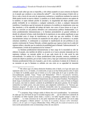 www.philosophia.cl / Escuela de Filosofía de la Universidad ARCIS                                  172

enlutado suele saber que esto es imposible, y sólo rehúsa aceptarlo en casos extremos de fijación
en el pasado que conducen a una melancolía radical288 - sino más bien porque el duelo sólo se
lleva a cabo a través de una serie de operaciones sustitutivas y metafóricas mediante las cuales la
libido puede invertir en nuevos objetos. La parálisis en el duelo indicaría entonces una ruptura de
la metáfora: el sujeto doliente percibe la unicidad y la singularidad del objeto perdido como
prueba irrefutable de su resistencia a cualquier sustitución, es decir, a cualquier transacción
metafórica. Concebimos aquí tal momento de resistencia a la metáfora no simplemente como una
fase transitoria y al fin superable del trabajo del duelo, sino como el locus mismo en el que el
duelo se convierte en una práctica afirmativa con consecuencias políticas fundamentales. Los
textos postdictatoriales latinoamericanos y la literatura postcatástrofe en general enfrentan el
desafío de subsumir la bruta, cruda facticidad de la experiencia en una cadena significante en que
esa facticidad corre el riesgo de transformarse en nada más que otra metáfora. El duelo
necesariamente incluye un momento de aceptación de este peligro y de resistencia a su propia
estructura metafórica. A continuación se examinará la manifestación de este problema en una
narrativa testimonial de Tununa Mercado, exiliada argentina que regresa al país tras la caída del
régimen militar y descubre que la condición de posibilidad para la llamada “redemocratización” es
el borramiento y olvido de la experiencia de las víctimas.289
         La literatura postdictatorial latinoamericana se hace cargo de la necesidad no sólo de
elaborar el pasado, sino también de definir su posición en el nuevo presente instaurado por los
regímenes militares: un mercado global en el que cada rincón de la vida social ha sido
mercantilizado. Un análisis de la cultura postdictatorial debe proceder, entonces, teniendo en
cuenta dos objetivos paralelos, por un lado evaluar cómo y bajo qué condiciones de posibilidad la
literatura postdictatorial lidia con el pasado y, por el otro, cuestionar el estatuto de lo literario en
un momento en que la literatura se enfrenta con una crisis en su capacidad de transmitir

        288
            Me refiero aquí a la clásica distinción freudiana entre el duelo, en el que aún opera una
separación entre el yo y el mundo, y la mela ncolía, en que ya no hay límites precisos entre el sujeto
y el objeto de la pérdida, puesto que el mismo yo se ha vuelto parte de lo que se percibe como
irrevocablemente perdido. Véase “Trauer und Melancholie,” 1916-17, Gesammelte Schriften,
Vol.5, 535-553. Como se verá en lo sucesivo, sin embargo, comprender el problema de la melancolía
en Tununa Mercado pide una reescritura benjaminiana del par conceptual freudiano. Para Benjamin,
desde luego, la desolación melancólica ante la miseria pasada no sería, como en Freud, un bloqueo
de la praxis, sino todo lo contrario: condición de posibilidad de toda praxis genuina. Sin tal impulso
melancólico no habría praxis, sino pura técnica, pura adaptación conformista a la “borrasca que
llamamos progreso”. El atisbo de un diferendo irreductible entre las concepciones freudiana y
benjaminiana de la melancolía se lo debo a la interlocución generosa de Federico Galende.
        289
             A propósito, Hugo Achugar señala el dilema ético de la postdictadura: “un sentimiento
de culpa que nace del hecho de que la sociedad uruguaya sabe . . . que ha salido de la catástrofe de
la dictadura sin haber logrado aclarar dudas y recelos y sin haber logrado castigar a todos los
culpables . . . La mala conciencia de la otra parte importante del país, p refirió vivir con la culpa
antes que arriesgarse a obtener justicia ”. La balsa de la medusa. Ensayos sobre identidad,
cultura y fin de siglo en Uruguay (Montevideo: Trilce, 1992), p.45. En estado de memoria es un
texto escrito precisamente como un desmontaje crítico de esta mala fe.
 