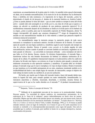 www.philosophia.cl / Escuela de Filosofía de la Universidad ARCIS                               173

experiencia, un ensanchamiento de la grieta entre lo vivido y lo narrable (crisis epocal relacionada,
sin duda, con la mentada mercantilización). Si la razón de ser de las dictaduras fue la eliminación
física y simbólica de toda resistencia a la imposición de la lógica del mercado, ¿cómo ha
determinado el triunfo de tal proyecto el destino de la memoria histórica en América Latina?
¿Cómo se puede plantear la tarea del duelo - que en cierto sentido es siempre la tarea del olvido
activo - cuando todo está sumergido en un olvido pasivo, esa clase de olvido que se ignora a sí
mismo, sin advertir su condición de producto de una poderosa operación represiva? Si el
neoliberalismo instaurado después de las dictaduras se funda en el olvido pasivo de la barbarie de
su origen, ¿cómo se podría, para usar la memorable expresión de Walter Benjamin, aferrar “la
imagen irrecuperable del pasado que amenaza desaparecer”,290 riesgo de desaparición hoy
anclado en una mercantilización inaudita de la vida material y cultural que parecería impedir la
existencia misma de la memoria?
         La mercantilización niega la memoria porque la operación propia de toda nueva
mercancía es reemplazar la mercancía anterior, enviarla al basurero de la historia. El mercado
opera de acuerdo con una lógica sustitutiva y metafórica según la cual el pasado está siempre en
vías de volverse obsoleto. Borrar el pasado como pasado es la piedra angular de toda
mercantilización, incluso cuando el pasado se convierte también en mercancía, negándose así en
tanto pasado al ofrecerse – ya convertido en mercancía reificada – como reemplazo de todo lo
que hubo en él de derrota, fracaso, miseria. En términos benjaminianos, el mercado llega a
transformar incluso los más brutales documentos de barbarie en radiantes testimonios de la
riqueza de la cultura. El capitalismo transnacional impuesto en Latinoamérica sobre los cadáveres
de tantos, ha llevado esta lógica a un extremo en el que la relación entre pasado y presente está
totalmente circunscrita en esta operación sustitutiva y metafórica. El pasado debe ser olvidado
porque el mercado exige que lo nuevo reemplace a lo viejo sin dejar residuos. Desde el momento
en que insistimos en la inevitable permanencia de un resto, estaríamos insistiendo también en la
irreductibilidad del duelo a una simple lógica de mercado, de intercambio, aunque el objetivo de
todo trabajo de duelo resulte ser, también él, un acto de sustitución.
         De hecho, por mucho que la lógica del mercado tienda a hacer del pasado tabula rasa,
nunca lo logrará del todo, pues siempre quedará ese rastro intraducible, inmetaforizable. La
mercancía anacrónica y obsoleta, museizada, desechada, o reciclada, encarna formas de
supervivencia de lo que se ha vuelto obsoleto en el mercado.291 Al producir incesantemente lo

        290
              Benjamin, “Sobre el concepto de historia,” 50.
        291
             Hablando de la popularidad renovada de los museos en la postmodernidad, Andreas
Huyssen apunta: “La necesidad de objetos auráticos, de encarnaciones permanentes, de la
experiencia de lo ‘fuera de lo ordinario’, parece indiscutiblemente un factor clave de nuestra
museofilia. Objetos que han sobrevivido durante épocas son situados, por esta misma razón, fuera de
la circulación destructiva de las mercancías destinadas a la basura”. Twilight Memories: Marking
Time in a Culture of Amnesia (Nueva York y Londres: Routledge, 1995), p. 33. El museo se puede
entender entonces como un lugar de restitución: en el museo lo que se ha vuelto anacrónico en el
mercado es restituído a la contemporaneidad precisamente como signo del pasado. Esta sería la
actualidad que le confiere el mercado, pero también la fuente de su energía intempestiva, inactual,
cuestionadora del presente.
 
