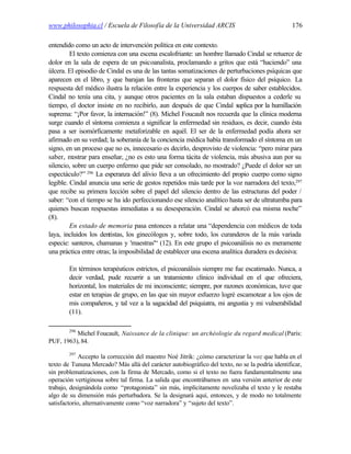 www.philosophia.cl / Escuela de Filosofía de la Universidad ARCIS                                176

entendido como un acto de intervención política en este contexto.
         El texto comienza con una escena escalofriante: un hombre llamado Cindal se retuerce de
dolor en la sala de espera de un psicoanalista, proclamando a gritos que está “haciendo” una
úlcera. El episodio de Cindal es una de las tantas somatizaciones de perturbaciones psíquicas que
aparecen en el libro, y que barajan las fronteras que separan el dolor físico del psíquico. La
respuesta del médico ilustra la relación entre la experiencia y los cuerpos de saber establecidos.
Cindal no tenía una cita, y aunque otros pacientes en la sala estaban dispuestos a cederle su
tiempo, el doctor insiste en no recibirlo, aun después de que Cindal suplica por la humillación
suprema: “¡Por favor, la internación!” (8). Michel Foucault nos recuerda que la clínica moderna
surge cuando el síntoma comienza a significar la enfermedad sin residuos, es decir, cuando ésta
pasa a ser isomórficamente metaforizable en aquél. El ser de la enfermedad podía ahora ser
afirmado en su verdad; la soberanía de la conciencia médica había transformado el síntoma en un
signo, en un proceso que no es, innecesario es decirlo, desprovisto de violencia: “pero mirar para
saber, mostrar para enseñar, ¿no es esto una forma tácita de violencia, más abusiva aun por su
silencio, sobre un cuerpo enfermo que pide ser consolado, no mostrado? ¿Puede el dolor ser un
espectáculo?” 296 La esperanza del alivio lleva a un ofrecimiento del propio cuerpo como signo
legible. Cindal anuncia una serie de gestos repetidos más tarde por la voz narradora del texto,297
que recibe su primera lección sobre el papel del silencio dentro de las estructuras del poder /
saber: “con el tiempo se ha ido perfeccionando ese silencio analítico hasta ser de ultratumba para
quienes buscan respuestas inmediatas a su desesperación. Cindal se ahorcó esa misma noche”
(8).
         En estado de memoria pasa entonces a relatar una “dependencia con médicos de toda
laya, incluidos los dentistas, los ginecólogos y, sobre todo, los curanderos de la más variada
especie: santeros, chamanas y 'maestras'“ (12). En este grupo el psicoanálisis no es meramente
una práctica entre otras; la imposibilidad de establecer una escena analítica duradera es decisiva:

        En términos terapéuticos estrictos, el psicoanálisis siempre me fue escatimado. Nunca, a
        decir verdad, pude recurrir a un tratamiento clínico individual en el que ofreciera,
        horizontal, los materiales de mi inconsciente; siempre, por razones económicas, tuve que
        estar en terapias de grupo, en las que sin mayor esfuerzo logré escamotear a los ojos de
        mis compañeros, y tal vez a la sagacidad del psiquiatra, mi angustia y mi vulnerabilidad
        (11).

        296
          Michel Foucault, Naissance de la clinique: un archéologie du regard medical (París:
PUF, 1963), 84.
        297
             Accepto la corrección del maestro Noé Jitrik: ¿cómo caracterizar la voz que habla en el
texto de Tununa Mercado? Más allá del carácter autobiográfico del texto, no se la podría identificar,
sin problematizaciones, con la firma de Mercado, como si el texto no fuera fundamentalmente una
operación vertiginosa sobre tal firma. La salida que encontrábamos en una versión anterior de este
trabajo, designándola como “protagonista” sin más, implícitamente novelizaba el texto y le restaba
algo de su dimensión más perturbadora. Se la designará aquí, entonces, y de modo no totalmente
satisfactorio, alternativamente como “voz narradora” y “sujeto del texto”.
 