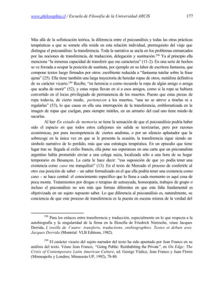 www.philosophia.cl / Escuela de Filosofía de la Universidad ARCIS                                177




Más allá de la sofisticación teórica, la diferencia entre el psicoanálisis y todas las otras prácticas
terapéuticas a que se somete ella reside en esta relación individual, prerrequisito del viaje que
distingue el psicoanálisis: la transferencia. Toda la narrativa se ancla en los problemas enmarcados
por las nociones de transferencia, de traducción, delegación y sustitución. 298 Ya al principio ella
menciona “la inmensa capacidad de transferir que me caracteriza” (11-2). En una serie de hechos
se ve forzada a ocupar la posición de sustituta, por ejemplo en su labor de escritora fantasma, que
compone textos luego firmados por otros: escribiente reducida a “fantasma tutelar sobre la frase
ajena” (25). Ella tiene también una larga trayectoria de heredar ropas de otros, metáfora definitiva
de su carácter vicario.299 Recibe, “en herencia o como recuerdo la ropa de algún amigo o amiga
que acaba de morir” (52), y estas ropas llevan en sí a esos amigos, como si la ropa se hubiera
convertido en el locus privilegiado de permanencia de los muertos. Puesto que estas piezas de
ropa todavía, de cierto modo, pertenecen a los muertos, “una no se atreve a tirarlas ni a
regalarlas” (53), lo que causa en ella una interrupción de la transferencia, emblematizada en la
imagen de ropas que cuelgan, para siempre inútiles, en un armario del cual uno tiene miedo de
sacarlas.
         Al leer En estado de memoria se tiene la sensación de que el psicoanálisis podría haber
sido el espacio en que todos estos callejones sin salida se teorizarían, pero por razones
económicas, por pura incompetencia de ciertos analistas, o por un silencio aplastador que la
sobrecoge en la única vez en que se le presenta la ocasión, la transferencia sigue siendo un
símbolo narrativo de lo perdido, más que una estrategia terapéutica. En un episodio que tiene
lugar tras su llegada al exilio francés, ella pone sus esperanzas en una carta que un psicoanalista
argentino había prometido enviar a una colega suiza, localizada sólo a una hora de su hogar
temporario en Besançon. La carta le hace decir: “esa suposición de que yo podía tener una
existencia como caso me tranquilizó” (13). En el texto de Mercado el proceso de conferirle al
otro esa posición de saber - un saber formalizado en el que ella podría tener una existencia como
caso - se hace central: el conocimiento específico que lo llena a cada momento es aquí cosa de
poca monta. Tratamientos por drogas o terapias de autoayuda, homeopatía, trabajos de grupo o
incluso el psicoanálisis no son más que formas diferentes en que esta falta fundamental es
objetivizada en un sujeto supuesto saber. Lo que diferencia al psicoanálisis es, naturalmente, su
conciencia de que este proceso de transferencia es la puesta en escena misma de la verdad del


        298
           Para los enlaces entre transferencia y traducción, especialmente en lo que respecta a la
autobiografía y la singularidad de la firma en la filosofía de Friedrich Nietzsche, véase Jacques
Derrida, L’oreille de l’autre: transferts, traductions, otobiographies. Textes et debats avec
Jacques Derrida (Montréal: VLB Editions, 1982).
        299
            El carácter vicario del sujeto narrador del texto ha sido apuntado por Jean Franco en su
análisis del texto. Véase Jean Franco, “Going Public: Reinhabiting the Private”, en On Edge: The
Crisis of Contemporary Latin American Culture, ed. George Yúdice, Jean Franco y Juan Flores
(Minneapolis y Londres; Minnesota UP, 1992), 78-80.
 