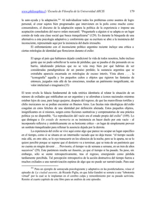 www.philosophia.cl / Escuela de Filosofía de la Universidad ARCIS                                  179

la auto-ayuda y la adaptación. 301 Al individualizar todos los problemas como asuntos de logro
personal, al crear sujetos bien programados que intervienen en la polis como mucho como
consumidores, el discurso de la adaptación separa la política de la experiencia e impone u        na
aceptación consoladora del nuevo orden mercantil. “Preguntarle a alguien si se adapta es un lugar
común de toda una clase social que busca tranquilizarse” (129). Es durante la búsqueda de una
alternativa a esta psicología adaptativa y conformista que su escritura se abre a la insistencia del
inconsciente, representado aquí por la insistencia del duelo irresuelto.
         El enfrentamiento con el inconsciente político argentino reciente incluye una crítica a
ciertas mitologías de identidad que florecieron durante el exilio:

        El apego al país que habíamos dejado condicionó la vida de todos nosotros, hubo incluso
        gente que no pudo sobrellevar la suma de pérdidas; que se pasaba el día pensando en su
        barrio, idealizando prácticas que no se veía muy bien por qué habrían de ser
        consideradas paradigmáticas de un paraíso perdido; la sustancia argentina que se
        extrañaba aparecía encarnada en mitologías de escaso interés. Vista ahora . . . la
        “iconografía” aquella y los pequeños cultos a objetos que rigieron las fantasías de
        entonces, juzgados más allá de las emociones, resultan un patrimonio insignificante, sin
        valor intelectual o imaginario.(33)

El texto revela la falacia fundamental de toda retórica identitaria al relatar la situación de un
número de exiliados que mitificaban un ser argentino y se aferraban a íconos nacionales mientras
estaban lejos de casa, para luego quejarse, después del regreso, de que las maravillosas tortillas y
chilis mexicanos no se podían encontrar en Buenos Aires. Las facetas más ideológicas del exilio
coagulan en estos fetiches de una identidad por definición alienada. Estos pequeños objetos,
insignificantes en sí mismos, surgen como ficciones sustitutivas y compensatorias de una práctica
política ya no disponible. “La reproducción del vacío era el estado propio del exilio” (109). Lo
que distingue a En estado de memoria es su insistencia en hacer duelo por este vacío - al
incorporarlo reflexiva y simbólicamente en su horizonte crítico - en lugar de simplemente proveer
un sustituto tranquilizador para rellenar la ausencia dejada por la derrota.
         La experiencia del exilio se vive aquí como algo que parece no ocupar un lugar específico
en el tiempo, como si se situara en un intermedio vaciado que no deja trazas: “el tiempo sucede
más allá, en otro sitio, se lo oye transcurrir en los silencios de la noche, pero se lo aparta, no se lo
quiere percibir porque se supone que el destierro va a terminar, que se trata de un paréntesis que
no cuenta en ningún devenir . . . Provisorio, el tiempo va de semana a semana, en un tren de altos
sucesivos” (29). Este paréntesis resulta ser ilusorio, ya que el tiempo sí ha pasado. Su peso, sin
embargo, sólo se siente retrospectivamente, tras el regreso, emergiendo como pérdida
tardíamente percibida. Tal percepción retrospectiva de la acción destructiva del tiempo fuerza a
muchos exiliados a una narrativización espúrea de algo que no puede ser narrativizado. Para usar
        301
            Para un ejemplo de autoayuda psicologizante y adaptativa en las postdictaduras, véase el
episodio de La ciudad ausente, de Ricardo Piglia, en que Julia Gandini se somete a una “lobotomía
virtual” por la cual se le implantan en el cerebro culpa y remordimiento por su pasado activista.
Remito al cuarto capítulo de este libro para un análisis de este episodio.
 