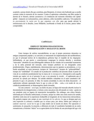 www.philosophia.cl / Escuela de Filosofía de la Universidad ARCIS                               18

aceptarla y pensar desde ella que constituía, para Benjamin, el crimen más hediondo que se podía
cometer contra la memoria de los muertos. Contra el optimismo culturalista, este libro acepta la
derrota de lo literario, derrota coextensiva a la instalación del momento telemático del capital
global - impuesto en Latinoamérica, como sabemos, sobre incontables cadáveres. Tal aceptación
es precisamente la razón por la que seguimos con ella: para que pueda advenir la
reminiscencia de lo disuelto, como Hölderlin, escribiendo al borde de la locura, parece haber
comprendido.




                                         CAPÍTULO 1

                       EDIPO EN TIEMPOS POSAURÁTICOS:
                      MODERNIZACIÓN Y DUELO EN EL BOOM

         Estos tiempos de euforia mercadolibrista, en que el propio peronismo domestica su
antiguo componente popular y se convierte en instrumento de implementación del neoliberalismo,
en que el principal teórico de la dependencia gobierna bajo el respaldo de las oligarquías
latifundiarias, en que pactos y concertaciones congregan la extrema derecha y socialistas
“renovados” alrededor de una indistinguible alabanza de las virtudes de la austeridad monetarista
y de la sabia potestad del mercado, estos tiempos prefieren no ser designados como
postdictatoriales. Eligen, repetidamente, denominaciones que no apunten su procedencia, y sí su
burda actualidad, su mera presencia: tiempos de “democracia”, tiempos de “gobernabilidad”,
tiempos de “estabilidad”. Un estudio de la producción simbólica del presente desde el punto de
vista de su condición postdictatorial trae la marca de lo intempestivo. Intempestiva sería aquella
mirada que aspira ver en el presente lo que a ese presente le excede - el suplemento que el
presente ha optado por silenciar. Tal mirada anhelaría vislumbrar en el suelo constitutivo del
presente lo que a él, presente, le falta. En nuestra actualidad, la clave de dicha disyunción - el
suplemento sobrante apuntando hacia lo que se echa en falta - sería, a mi modo de ver, su
condición postdictatorial, su fantasmagórico duelo irresuelto.
         En este contexto - en el que, sea dicho de paso, la lógica del mercado absorbe incluso la
documentación de desapariciones y torturas como una pieza más del pasado en venta - quizás no
sea prudente creer en lugares de enunciación incooptables. Sin embargo, una crítica literaria
informada por la filosofía ambicionaría, al menos, arrojar luz sobre una cierta reserva de sentido,
alumbrar cierta área de la experiencia irreductible al imaginario de las transiciones democráticas.
Me gustaría mapear este campo en una topología de los afectos. Lo que se designa aquí con
esta expresión se aclarará a medida que se avance pero, por ahora, habría que subrayar el
carácter material, social de lo que se deja aludir con la noción de afecto. Por oposición al
sentimiento, la sensación, la emoción, a diferencia de todo el vocabulario heredado de un cierto
romanticismo, el término “afecto” no se agota dentro de los límites de una psicología del ego o de
 