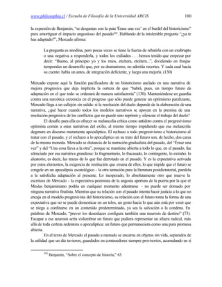 www.philosophia.cl / Escuela de Filosofía de la Universidad ARCIS                                 180

la expresión de Benjamin, “se desgastan con la puta 'Érase una vez’ en el burdel del historicismo”
para amortiguar el impacto angustioso del pasado302. Hablando de la intolerable pregunta “¿ya te
has adaptado?”, Mercado afirma:

        La pregunta es anodina, pero pocas veces se tiene la fuerza de rebatirla con un exabrupto
        o una negativa a responderla, y todos los exiliados . . . hemos tenido que empezar por
        decir: “Bueno, al principio yo y los míos, etcétera, etcétera...”, dividiendo en franjas
        temporales un desarrollo que, por su dramatismo, no admitía recortes. Y cada cual hacía
        su cuento: había un antes, de integración deficiente, y luego una mejoría. (130)

Mercado expone aquí la función pacificadora de un historicismo anclado en una narrativa de
mejora progresiva que deja implícita la certeza de que “habrá, pues, un tiempo futuro de
adaptación en el que todo se ordenará de manera satisfactoria” (130). Manteniéndose en guardia
contra una narcótica creeencia en el progreso que sólo puede generar un optimismo paralizante,
Mercado llega a un callejón sin salida: si la resolución del duelo depende de la elaboración de una
narrativa, ¿qué hacer cuando todos los modelos narrativos se apoyan en la premisa de una
resolución progresiva de los conflictos que no puede sino reprimir y silenciar el trabajo del duelo?
         El desafío para ella es ofrecer su melancolía crítica como antídoto contra el progresivismo
optimista común a estas narrativas del exilio, al mismo tiempo impidiendo que esa melancolía
degenere en discurso meramente apocalíptico. El rechazo a todo progresivismo e historicismo al
tratar con el pasado, y el rechazo a lo apocalíptico en su trato del futuro son, de hecho, dos caras
de la misma moneda. Mercado se distancia de la narración gradualista del pasado, del “Érase una
vez” y del “Una cosa lleva a la otra”, porque se mantiene abierta a todo lo que, en el pasado, fue
silenciado por esa narrativa grandiosa: lo fragmentario, lo fracasado, lo contingente, lo extraño, lo
aleatorio; es decir, las trazas de lo que fue derrotado en el pasado. Y es la expectativa activada
por estos elementos, la exigencia de restitución que emana de ellos, lo que impide que el futuro se
congele en un apocalipsis escatológico - la otra tentación para la literatura postdictatorial, paralela
a la satisfecha adaptación al presente. Lo inesperado, lo absolutamente otro que mueve la
escritura de Mercado - la expectativa pesimista de la angosta apertura de la puerta por la que el
Mesías benjaminiano podría en cualquier momento adentrarse - no puede ser domado por
ninguna narrativa finalista. Mientras que su relación con el pasado intenta hacer justicia a lo que no
encaja en el modelo progresivista del historicismo, su relación con el futuro toma la forma de una
expectativa que no se puede domesticar en un telos, un gesto hacia lo que aún está por venir que
se niega a confinarse en un contenido predeterminado, ya sea la salvación o la condena. En
palabras de Mercado, “prever los desenlaces configura también una neurosis de destino” (73).
Escapar a esa neurosis sería vislumbrar un futuro que pudiera representar un afuera radical, más
allá de toda certeza redentora o apocalíptica: un futuro que permaneciera como una pura promesa
abierta.
         En el texto de Mercado el pasado a menudo se encarna en objetos sin vida, separados de
la utilidad que un día tuvieron, guardados en contenedores siempre provisorios, acumulando en sí

        302
              Benjamin, “Sobre el concepto de historia,” 63.
 