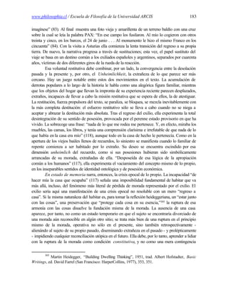 www.philosophia.cl / Escuela de Filosofía de la Universidad ARCIS                                183

imagínese” (83). Al final muestra una foto vieja y amarillenta de un terreno baldío con una cruz
sobre la cual se leía la palabra PAX: “En ese campo los fusilaron. Al mío lo cogieron con otros
treinta y cinco, en los barcos, el 24 de junio . . . Al monumento le hizo el mismo Franco en los
cincuenta” (84). Con la visita a Asturias ella comienza la lenta transición del regreso a su propia
tierra. De nuevo, la narrativa progresa a través de sustituciones; esta vez, el papel sustituto del
viaje se basa en un destino común a los exiliados españoles y argentinos, separados por cuarenta
años, víctimas de dos diferentes giros de la rueda de la reacción.
         Esa voluntad restitutiva debe combinar, por un lado, la convergencia entre la desolación
pasada y la presente y, por otro, el Unheimlichkeit, la extrañeza de lo que parece ser más
cercano. Hay un juego notable entre estos dos movimientos en el texto. La acumulación de
derrotas populares a lo largo de la historia le habla como una alegórica figura familiar, mientras
que los objetos del hogar que llevan la impronta de su experiencia reciente parecen desplazados,
extraños, incapaces de llevar a cabo la misión restitutiva que se espera de ellos, la de atestiguar.
La restitución, fuerza propulsora del texto, se paraliza, se bloquea, se mezcla inevitablemente con
la más completa destitución: el esfuerzo restitutivo sólo se lleva a cabo cuando no se niega a
aceptar y abrazar la destitución más absoluta. Tras el regreso del exilio, ella experimenta la total
desintegración de su sentido de posesión, provocada por el perenne estado provisorio en que ha
vivido. La sobrecoge una frase: “nada de lo que me rodea me pertenece. Y, en efecto, miraba los
muebles, las camas, los libros, y tenía una comprensión clarísima e irrefutable de que nada de lo
que había en la casa era mío” (118), aunque todo en la casa de hecho le pertenecía. Como en la
apertura de los viejos baúles llenos de recuerdos, lo siniestro se manifiesta cuando lo familiar de
repente comienza a ser habitado por lo extraño. Su deseo se encuentra escindido por esa
dimensión unheimlich del recuerdo, como si sus posesiones hubieran sido simbólicamente
arrancadas de su morada, extrañadas de ella. “Desposeída de esa lógica de la apropiación
común a los humanos” (117), ella experimenta el vaciamiento del concepto mismo de lo propio,
en los inseparables sentidos de identidad ontológica y de posesión económica.
         En estado de memoria narra, entonces, la crisis epocal de lo propio. La incapacidad “de
hacer mía la casa que ocupaba” (117) señala una imposibilidad fundamental de habitar que va
más allá, incluso, del fenómeno más literal de pérdida de morada representado por el exilio. El
exilio sería aquí una manifestación de una crisis epocal no resoluble con un mero “regreso a
casa”. Si la misma naturaleza del habitar es, para tomar la reflexión heideggeriana, un “estar junto
con las cosas”, una preservación que “protege cada cosa en su esencia,”305 la ruptura de esa
armonía con las cosas disuelve la fundación misma de la morada. La ausencia de una casa
aparece, por tanto, no como un estado temporario en que el sujeto se encontraría divorciado de
una morada aún reconocible en algún otro sitio; se trata más bien de una ruptura en el principio
mismo de la morada, operativa no sólo en el presente, sino también retrospectivamente -
alienándo al sujeto de su propio pasado, diseminando extrañeza en el pasado - y prolépticamente
- impidiendo cualquier reconciliación utópica en el futuro. Ella debe, por lo tanto, aprender a lidiar
con la ruptura de la morada como condición constitutiva, y no como una mera contingencia

        305
           Martin Heidegger, “Building Dwelling Thinking”, 1951, trad. Albert Hofstadter, Basic
Writings, ed. David Farrel (San Francisco: HarperCollins, 1977), 353, 351.
 