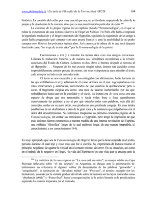 www.philosophia.cl / Escuela de Filosofía de la Universidad ARCIS                                 184

histórica. La cuestión del exilio, por muy crucial que sea, no es fundante respecto de la crisis de lo
propio y la disolución de la morada, sino que es una manifestación particular de éstas.306
         La cuestión de lo propio regresa en un capítulo titulado “Fenomenología”, en el que se
relata la experiencia de una lectura colectiva de Hegel en México. En París ella había comprado
la legendaria traducción y el largo comentario de Hyppolite, siguiendo la sugerencia de un amigo a
quién había preguntado qué comprar con unos pocos francos y ante la posibilidad de no poder
comprar otro libro en los próximos treinta años. Así comienza la odisea de lo que será después
bautizado como “un viaje de treinta años” por la Fenomenología del espíritu:

                Comenzamos a leer y a transitar los treinta años com mis amigos mexicanos.
        Leíamos la traducción francesa y de manera casi simultánea recurríamos a la versión
        castellana del Fondo de Cultura. Leíamos en dos libros e íbamos después al tercero, al
        de Hyppolite . . . Ninguno de los tres poseía ningún saber, éramos tan cándidos como
        imprevisiblemente astutos porque de pronto, sin tener competencia para asimilar el texto,
        cada uno por su lado creía entender todo.
                El texto se nos escapaba y se nos entregaba con alternancias; había lecturas en
        las que entrábamos en él y salíamos de él como delfines en el mar, regocijándonos con
        estas inmersiones y acrobacias, convencidos de que asíamos la quintaesencia; pero a
        veces el fragmento elegido era como una roca de laderas inabordables por las que
        resbalábamos hasta caer en la estolidez y el vacío. La lectura era de otra cosa, era una
        especie de droga que nos remontaba y hacía volar; frase a frase agarrábamos
        materialmente las palabras y no sé por qué extraño poder esas palabras, más allá del
        concepto, asidas en su puro decir, nos producían una profunda congoja. En esas tardes
        pasábamos de un desfiladero a otro de la gran roca y la sustancia que palpábamos era el
        dolor del descubrimiento. No habremos traspuesto las primeras cincuenta páginas de la
        Fenomenología, sin contar las remisiones a Hyppolite, pero tengo la impresión de que
        esas sesiones fueron ceremonias a nuestra medida de una intensa revelación del Espíritu,
        una epifanía “filosófica” luego de la c pudimos llegar, de una manera irrepetible, al
                                               ual
        conocimiento, a un conocimiento (144).


Es muy apropiado que sea la Fenomenología de Hegel el texto que la tiene ocupada en el exilio,
periodo durante el cual teje y cose más que lee o escribe. Su experiencia de lectura resume el
principio hegeliano de agarrar la verdad en el corazón mismo del error. En su situación, así como
en el trabajo de lo negativo en Hegel, “la vida del Espíritu no es una vida que se encoge ante la

        306
            La metáfora de la casa regresa en “La casa está en orden”, un ensayo inédito en el que
Mercado reflexiona sobre “el día después” en Argentina, su choque ante la proliferación de
eufemismos en referencia al régimen militar (la desaparición de las palabras “genocidio” y
“aniquilación”, la sustitución de “dictadura militar” por “Proceso”, el término escogido por los
dictadores), pasando por la victoria gradual del olvido sobre la memoria en las leyes conocidas como
“obediencia debida” y “Punto final”, hasta la reorganización de la esfera literaria en la postdictadura
siguiendo los valores impuestos por el mercado.
 
