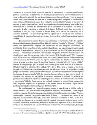 www.philosophia.cl / Escuela de Filosofía de la Universidad ARCIS                                 186

fracaso de la lectura de Hegel representa para ella el comienzo de la escritura como la única
práctica coextensiva a su destitución: uno escribe para experimentar la imposibilidad de llenar el
vacío y abarcar lo universal. De una forma bastante retorcida se confirma a Hegel: se agarra la
verdad en el corazón mismo del error. En su estado, la impotencia en agarrar la verdad sería la
única forma posible de manifestación de la verdad. La imposibilidad de “abarcar lo universal”, de
concluir el viaje fenomenológico, es el prerrequisito para la emergencia de una verdad sólo
articulable por la escritura. Su entendimiento de “la desventura de la escritura”, su abrazo y
aceptación de ella, ya contiene la totalidad de la lección de Hegel, como si no comprender el
sentido de la obra de Hegel, fracasar al intentar leerla, fuera hoy -- tras Auschwitz, tras la
catástrofe dictatorial - la única forma posible de captarlo en su verdad; en otras palabras, la
imposibilidad de hacer que la verdad prevalezca a tiempo sería la verdad fundamental de nuestros
tiempos.
         Las consecuencias de este doloroso (des)aprendizaje se manifiestan en los dos capítulos
alegóricos localizados en el medio y el final del texto, titulados “Celdillas” y “El muro”. “Celdillas”
ofrece una representación alegórica del inconsciente en que imágenes tradicionales de
profundidad (la caverna, el río, niveles geológicos) dan lugar a una superficie perforada moldeada
a imagen de una colmena. La narradora se ve tomada por “un deseo biológico irreprimible de
morder . . . no de morder con dientes, sino con algún otro general dispositivo humano que no está
situado en un lugar del cuerpo, sino en los espacios vagos de la llamada mente” (85). Este deseo
surge del hecho de que todo su universo visual está ocupado por una línea de cavidades idénticas
interconectadas y absorbentes, como una esponja o una colmena. Su desafío es comprender esta
forma, a la que se refiere como “la superficie fundante perforada” (91). El “efecto celdilla”,
síntoma de una patología que “se negaba a ser descrit[a] más allá o más acá de la metáfora”
(88), la reduce “a un ser minúsculo y asediado” (91). En su delirio toma la imagen de la colmena
dividida en celdillas como expresión de una crisis que afectaría a todos, y se siente decepcionada
porque “no encontré a nadie que se hiciera eco de mi inquietud o que simpatizara con mi urgencia
por entender lo que me pasaba” (88). La paranoia alucinatoria borra la línea entre lo literal y lo
figurativo; ella reconoce en las celdillas la estructura misma de la realidad. Le producía una
profunda ansiedad que “la superficie fundante perforada pudiese de pronto volverse persecutoria
e incontrolable” (91). La figura anuncia una profunda ruptura en su producción de imágenes. Su
única respuesta terapéutica a la patología es un intento gradual de sondear “alguna escena
perdida que me pudiese haber configurado el síntoma” (92).
         En esta búsqueda por “situar el momento en que la superficie de la celdilla recibe la
marca siniestra” (93), ella encuentra una palabra en particular, “hacinamiento”, y una imagen,
remisible a algunas fotografías de campos de concentración archivadas por sus padres: “Cuerpos
amontonados y muertos; cuerpos alineados dentro de fosas, . . . entrañas de una cámara de gas
expuestas en un corte transversal” (93). El doloroso análisis de los síntomas la lleva a la raíz de su
melancolía: en el origen de su patología estaba la carga de los muertos sin duelo, cuyas muertes
anónimas, absurdas y arbitrarias no pudieron ser simbolizadas y pasaron así a ser somatizadas a
través de esa disminución del yo característica de la melancolía. 310 En este contexto, la imagen

        310
           En su The Gendering of Melancholia: Feminism, Psychoanalysis and the Symbolics
of Loss in Renaissance Literature (Ithaca y Londres: Cornell UP, 1992), Juliana Schiesari revela
 