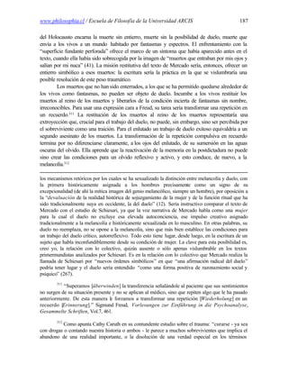 www.philosophia.cl / Escuela de Filosofía de la Universidad ARCIS                                 187

del Holocausto encarna la muerte sin entierro, muerte sin la posibilidad de duelo, muerte que
envía a los vivos a un mundo habitado por fantasmas y espectros. El enfrentamiento con la
“superficie fundante perforada” ofrece el marco de un síntoma que había aparecido antes en el
texto, cuando ella había sido sobrecogida por la imagen de “muertos que entraban por mis ojos y
salían por mi nuca” (41). La misión restitutiva del texto de Mercado sería, entonces, ofrecer un
entierro simbólico a esos muertos: la escritura sería la práctica en la que se vislumbraría una
posible resolución de este peso traumático.
        Los muertos que no han sido enterrados, a los que se ha permitido quedarse alrededor de
los vivos como fantasmas, no pueden ser objeto de duelo. Incumbe a los vivos restituir los
muertos al reino de los muertos y liberarlos de la condición incierta de fantasmas sin nombre,
irreconocibles. Para usar una expresión cara a Freud, su tarea sería transformar una repetición en
un recuerdo.311 La restitución de los muertos al reino de los muertos representaría una
extroyección que, crucial para el trabajo del duelo, no puede, sin embargo, sino ser percibida por
el sobreviviente como una traición. Para el enlutado un trabajo de duelo exitoso equivaldría a un
segundo asesinato de los muertos. La transformación de la repetición compulsiva en recuerdo
termina por no diferenciarse claramente, a los ojos del enlutado, de su sumersión en las aguas
oscuras del olvido. Ella aprende que la reactivación de la memoria en la postdictadura no puede
sino crear las condiciones para un olvido reflexivo y activo, y esto conduce, de nuevo, a la
melancolía.312

los mecanismos retóricos por los cuales se ha sexualizado la distinción entre melancolía y duelo, con
la primera históricamente asignada a los hombres precisamente como un signo de su
excepcionalidad (de ahí la mítica imagen del genio melancólico, siempre un hombre), por oposición a
la “devaluación de la realidad histórica de sojuzgamiento de la mujer y de la función ritual que ha
sido tradicionalmente suya en occidente, la del duelo” (12). Sería instructivo comparar el texto de
Mercado con el estudio de Schiesari, ya que la voz narrativa de Mercado habla como una mujer
para la cual el duelo no excluye esa elevada autoconciencia, ese impulso creativo asignado
tradicionalmente a la melancolía e históricanente sexualizada en lo masculino. En otras palabras, su
duelo no reemplaza, no se opone a la melancolía, sino que más bien establece las condiciones para
un trabajo del duelo crítico, autorreflexivo. Todo esto tiene lugar, desde luego, en la escritura de un
sujeto que habla inconfundiblemente desde su condición de mujer. La clave para esta posibilidad es,
creo yo, la relación con lo colectivo, quizás ausente o sólo apenas vislumbrable en los textos
primermundistas analizados por Schiesari. Es en la relación con lo colectivo que Mercado realiza la
llamada de Schiesari por “nuevos órdenes simbólicos” en que “una afirmación radical del duelo”
podría tener lugar y el duelo sería entendido “como una forma positiva de razonamiento social y
psíquico” (267).
        311
           “Superamos [überwinden] la transferencia señalándole al paciente que sus sentimientos
no surgen de su situación presente y no se aplican al médico, sino que repiten algo que le ha pasado
anteriormente. De esta manera le forzamos a transformar una repetición [Wiederholung] en un
recuerdo [Erinnerung].” Sigmund Freud, Vorlesungen zur Einführung in die Psychoanalyse,
Gesammelte Schriften, Vol.7, 461.
        312
           Como apunta Cathy Caruth en su contundente estudio sobre el trauma: “curarse - ya sea
con drogas o contando nuestra historia o ambos - le parece a muchos sobrevivientes que implica el
abandono de una realidad importante, o la disolución de una verdad especial en los términos
 
