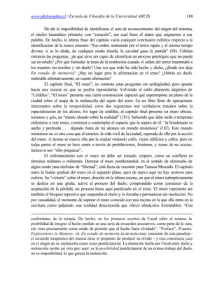 www.philosophia.cl / Escuela de Filosofía de la Universidad ARCIS                                  188

         De ahí la imposibilidad de identificarse el acto de reconocimiento del origen del síntoma,
el núcleo traumático primario, con “curación”, sea cual fuere el status que asignemos a esa
palabra. De hecho, la última frase del capítulo vacía cualquier conclusión eufórica respecto a la
identificación de la marca siniestra: “Ese orden, instaurado por el terror repele y al mismo tiempo
devora; si se lo elude, de cualquier modo triunfa, la cavidad gana la partida” (94). Cabrían
entonces las preguntas: ¿de qué sirve ser capaz de identificar un proceso patológico que no puede
ser invertido? ¿Por qué formular la tarea de la restitución cuando el orden del terror mantendrá a
los muertos sin nombre y sin duelo? Una vez que todo ha sido hecho y dicho, ¿dónde nos deja
En estado de memoria? ¿Hay un lugar para la afiramación en el texto? ¿Habría un duelo
realizable afirmativamente, en cuanto afirmación?
         El capítulo final, “El muro”, no contesta estas preguntas sin ambigüedad, pero apunta
hacia una escena en que se podría repostularlas. Volviendo al estilo altamente alegórico de
“Celdillas”, “El muro” presenta una cierta construcción espacial que superimpone un plano de la
ciudad sobre el mapa de la melancolía del sujeto del texto. En un libro lleno de operaciones
interesantes sobre la temporalidad, estos dos segmentos son verdaderos tratados sobre la
espacialización de los afectos. En lugar de celdillas, el capítulo final presenta un muro ubicuo,
inmenso y gris, un “manto alisado sobre la realidad” (181). Sabiendo que debe tarde o temprano
enfentarse a este muro, comienza a contemplar el espacio que la separa de él: “la hondonada es
ancha y profunda . . . dejando fuera de mi alcance un mundo misterioso” (182). Este mundo
misterioso no es otra cosa que el exterior, la vida civil de la ciudad, separada de ella por la acción
del muro. A tientas se mueve ella por la ciudad visitando cafés, viejos edificios y calles, pero en
todas partes el muro se hace sentir a través de prohibiciones, fronteras, y zonas de no acceso,
incluso si son “sólo psíquicas”.
         El enfrentamiento con el muro no debe ser tomado, empero, como un conflicto en
términos militares o militantes. Derrotar el muro postdictatorial, en el sentido de eliminarlo de
algún modo para disfrutar de “libertad”, está fuera de cuestión para Tununa Mercado. El capítulo
narra la fusión gradual del muro en el segundo plano, pero de nuevo aquí no hay motivos para
euforia. Su “victoria” sobre el muro, descrita en la última escena, en que el muro subrepticiamente
se desliza en una grieta, activa el proceso del duelo, comprendido como comienzo de la
aceptación de la pérdida, un proceso hasta aquí paralizado en el texto. El muro representa así
también el bloqueo represivo que suspendía el duelo y lo forzaba a permanecer sin resolución. No
por casualidad, el momento de superar el muro coincide con una escena en la que ella entra en la
escritura como palpando una realidad desconocida que ofrece obstáculos formidables: “Con


confortantes de la terapia. De hecho, en los primeros escritos de Freud sobre el trauma, la
posibilidad de integrar el hecho perdido en una serie de recuerdos asociativos, como parte de la cura,
era visto precisamente como modo de permitir que el hecho fuera olvidado”. “Preface”, Trauma:
Explorations in Memory, vii. En estado de memoria es un texto muy conciente de esta paradoja -
el recuerdo terapéutico del trauma tiene el propósito de producir su olvido - y esta conciencia yace
en el origen de su melancolía como texto postdictatorial. La distinción hecha por Freud entre duelo y
melancolía recibe así otro giro aquí: es la posibilidad postdictatorial de un exitoso trabajo del duelo,
no su imposibilidad, lo que genera la melancolía.
 