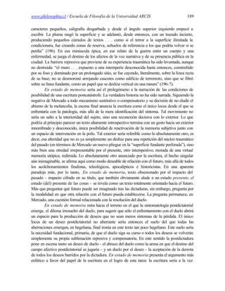 www.philosophia.cl / Escuela de Filosofía de la Universidad ARCIS                              189

caracteres pequeños, caligrafía desgarbada y desde el ángulo superior izquierdo empecé a
escribir. La pluma rasgó la superficie y se adelantó, desde entonces, con un trazado incierto,
produciendo pequeños cúmulos de textos . . . como si el terror a la superficie ilimitada la
condicionara, fue creando zonas de reserva, señuelos de referencia a los que podría volver si se
perdía” (196). En esa minúscula épica, en ese relato de la guerra entre un cuerpo y una
enfermedad, se juega el destino de los afectos de la voz narrativa y de su presencia pública en la
ciudad. La barrera represiva que proviene de su experiencia traumática ha sido levantada, aunque
no destruida: “el muro . . . expuesto a una intemperie desconocida hasta entonces, constreñido
por su foso y dominado por un prolongado sitio, se fue cayendo, literalmente, sobre la línea recta
de su base; no se desmoronó arrojando cascotes como edificio de terremoto, sino que se filtró
sobre su línea fundante, como un papel que se desliza vertical en una ranura” (196-7).
         En estado de memoria sería así el prolegómeno a la narración de las condiciones de
posibilidad de una escritura postcatástrofe. La verdadera historia no ha sido narrada. Siguiendo la
negativa de Mercado a todo mecanismo sustitutivo o compensatorio y su decisión de no eludir el
abismo de la melancolía, la escena final anuncia la escritura como el único locus desde el que se
enfrentaría con la patología, más allá de la mera identificación del síntoma. Tal movimiento no
sería un salto a la interioridad del sujeto, sino una reconexión decisiva con lo exterior. Lo que
podría al principio parecer un texto altamente introspectivo termina con un gesto hacia un exterior
innombrado y desconocido, única posibilidad de reactivación de la memoria subjetiva junto con
un espacio de intervención en la polis. Tal exterior sería referible como lo absolutamente otro, es
decir, esa alteridad que no es ya simplemente un disfraz para una repetición del núcleo traumático
del pasado (en términos de Mercado un nuevo pliegue en la “superficie fundante perforada”), sino
más bien una otredad irrepresentable por el presente, otro intempestivo, morada de una virtual
memoria utópica, redimida. Lo absolutamente otro anunciado por la escritura, el hecho singular
aún inimaginable, se afirma aquí como modo deseable de relación con el futuro, más allá de todos
los acolchonamientos finalistas, teleológicos, apocalípticos e historicistas. En una aparente
paradoja más, por lo tanto, En estado de memoria, texto obsesionado por el impacto del
pasado - impacto cifrado en su título, que también obviamente alude a un estado presente, el
estado (del) presente de las cosas - se revela como un texto totalmente orientado hacia el futuro.
Más que preguntar qué futuro puede ser imaginado tras las dictaduras, sin embargo, pregunta por
la modalidad en que otra relación con el futuro pueda establecerse. La pregunta permanece, en
Mercado, una cuestión formal relacionada con la resolución del duelo.
         En estado de memoria mira hacia el terreno en el que la sintomatología postdictatorial
emerge, el dilema irresuelto del duelo, para sugerir que sólo el enfrentamiento con el duelo abrirá
un espacio para la producción de deseos que no sean meros síntomas de la pérdida. El único
locus de un deseo postdictatorial no aberrante sería entonces el suelo del que todas las
aberraciones emergen, en hegeliana, final ironía en este texto tan poco hegeliano. Este suelo sería
la necesidad fundacional, primaria, de que el duelo siga su curso o todos los deseos se volverán
simplemente su propia sublimación represiva y compensatoria. En este sentido la postdictadura
pone en escena tanto un deseo de duelo - el abrazo del duelo como la arena en que el destino del
campo afectivo postdictatorial se jugaría - y un duelo por el deseo - la aceptación de la derrota
de todos los deseos barridos por la dictadura. En estado de memoria presenta el argumento más
enfático a favor del papel de la escritura en el logro de esta tarea: la escritura sería a la vez
 