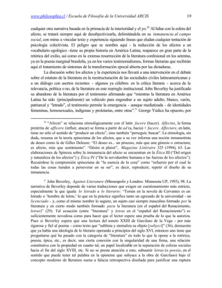 www.philosophia.cl / Escuela de Filosofía de la Universidad ARCIS                                     19

cualquier otra narrativa basada en la primacía de la interioridad y el yo.20 Al lidiar con la esfera del
afecto, se tratará siempre aquí de desubjectivizarla, delimitándola en su inmanencia al campo
social, con miras a vincular texto y experiencia siguiendo líneas que eludan cualquier tentación de
psicología colectivista. El peligro que se nombra aquí - la reducción de los afectos a un
vocabulario egológico -tiene su propia historia en América Latina; reaparece en gran parte de la
retórica del exilio, así como en la extensa resurrección de la literatura confesional en los setentas,
ya en la poesía marginal brasileña, ya en los varios testimonialismos, formas literarias que recibirán
aquí el tratamiento de síntomas de la transformación epocal abierta por las dictaduras.
         La discusión sobre los afectos y la experiencia nos llevará a una intervención en el debate
sobre el estatuto de la literatura en la reestructuración de las sociedades civiles latinoamericanas y
a un diálogo con asertos recientes - algunos ya célebres en la crítica literaria - acerca de la
relevancia, política o no, de la literatura en este rearreglo institucional. John Beverley ha justificado
su abandono de la literatura por el testimonio afirmando que “mientras la literatura en América
Latina ha sido (principalmente) un vehículo para engendrar a un sujeto adulto, blanco, varón,
patriarcal y “letrado”, el testimonio permite la emergencia - aunque mediatizada - de identidades
femeninas, homosexuales, indígenas y proletarias, entre otras”.21 George Yúdice ha opuesto, por

        20
           “Afecto” se relaciona etimológicamente con el latín facere (hacer). Affectus, la forma
pretérita de afficere (influir, atacar) se forma a partir de ad (a, hacia) + facere. Affectare, en latín,
tiene no sólo el sentido de “producir un efecto”, sino también “perseguir, buscar”. La etimología, sin
duda, resuena en la teoría spinoziana de los afectos, que a su vez informa una noción inmanentista
de deseo como la de Gilles Deleuze: “El deseo es... un proceso, más que una génesis o estructura;
es afecto, más que sentimiento”. “Désire et plaisir”, Magazine Littéraire 325 (1994), 63. Las
elaboraciones de Spinoza sobre la inmanencia del afecto se encuentran en la Ética III (“Del origen
y naturaleza de los afectos”) y Ética IV (“De la servidumbre humana o las fuerzas de los afectos”).
Recuérdese la comprensión spinoziana de “la esencia de la cosa” como “esfuerzo por el cual la
todas las cosas tienden a perseverar en su ser”, es decir, reproduzir, repetir el diseño de su
inmanencia.
        21
           John Beverley, Against Literature (Minneapolis y Londres: Minnesota UP, 1993), 98. La
narrativa de Beverley depende de varias traducciones que exigen un cuestionamiento más estricto,
especialmente la que iguala lo letrado a lo literario: “Tomás en la novela de Cervantes es un
letrado o ‘hombre de letras,’ lo que en la práctica significa tanto un egresado de la universidad - un
licenciado - y, como el mismo nombre lo sugiere, un sujeto casi siempre masculino formado por la
literatura y en cierto modo también formado para la literatura (en el español del Renacimiento,
letras)” (29). Tal ecuación (entre “literatura” y letras en el “español del Renacimiento”) es
suficientemente novedosa como para hacer que el lector espere una prueba de lo que la autoriza.
Pues si Beverley espera que una lectura del soneto XXIII de Garcilaso de la Vega - por más
rigurosa y fiel al poema - como texto que “sublima y eternaliza su objeto [subject]” (36), demuestre
que ya había una ideología de lo literario operando a principios del siglo XVI, entonces uno tiene que
preguntarse qué ha pasado con la categoría de “literatura” en todo lo que la opone a la retórica,
poesía, épica, etc., es decir, una cierta conexión con la singularidad de una firma, una relación
constitutiva con la propiedad en cuanto tal, un papel localizable en la separación de esferas sociales
hacia el fin del siglo XVIII, etc. Si no se presta atención a esto, subsumir letras (o poesía, en el
sentido que puede tener tal palabra en la episteme que subyace a la obra de Garcilaso) bajo el
concepto moderno de l teratura suena a falacia retrospectiva diseñada para justificar una ruptura
                        i
 